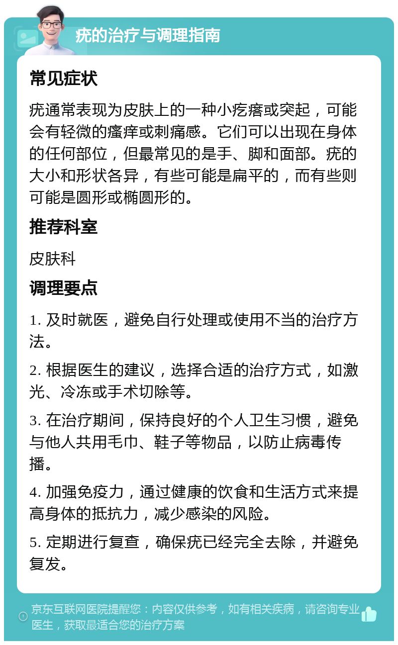 疣的治疗与调理指南 常见症状 疣通常表现为皮肤上的一种小疙瘩或突起，可能会有轻微的瘙痒或刺痛感。它们可以出现在身体的任何部位，但最常见的是手、脚和面部。疣的大小和形状各异，有些可能是扁平的，而有些则可能是圆形或椭圆形的。 推荐科室 皮肤科 调理要点 1. 及时就医，避免自行处理或使用不当的治疗方法。 2. 根据医生的建议，选择合适的治疗方式，如激光、冷冻或手术切除等。 3. 在治疗期间，保持良好的个人卫生习惯，避免与他人共用毛巾、鞋子等物品，以防止病毒传播。 4. 加强免疫力，通过健康的饮食和生活方式来提高身体的抵抗力，减少感染的风险。 5. 定期进行复查，确保疣已经完全去除，并避免复发。