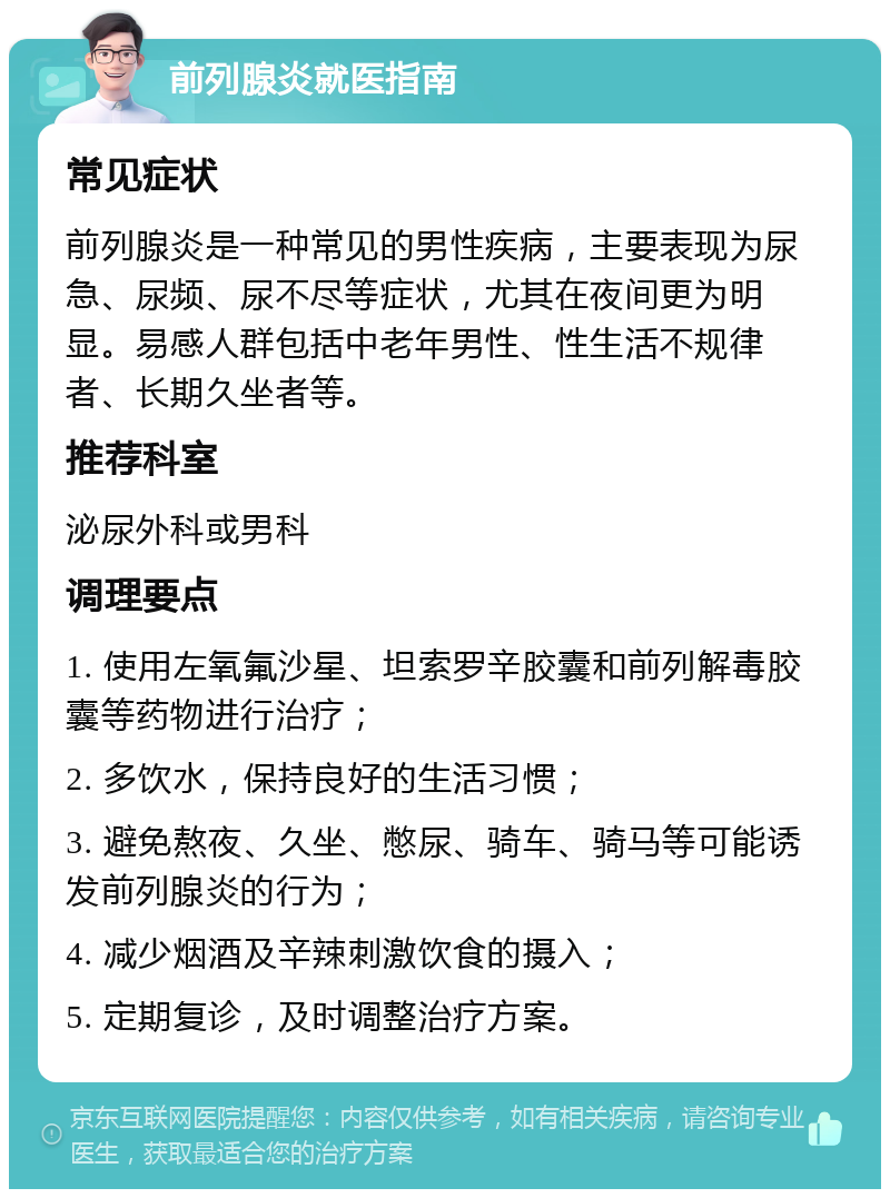 前列腺炎就医指南 常见症状 前列腺炎是一种常见的男性疾病，主要表现为尿急、尿频、尿不尽等症状，尤其在夜间更为明显。易感人群包括中老年男性、性生活不规律者、长期久坐者等。 推荐科室 泌尿外科或男科 调理要点 1. 使用左氧氟沙星、坦索罗辛胶囊和前列解毒胶囊等药物进行治疗； 2. 多饮水，保持良好的生活习惯； 3. 避免熬夜、久坐、憋尿、骑车、骑马等可能诱发前列腺炎的行为； 4. 减少烟酒及辛辣刺激饮食的摄入； 5. 定期复诊，及时调整治疗方案。