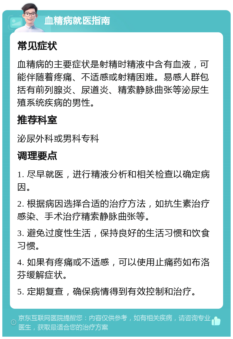 血精病就医指南 常见症状 血精病的主要症状是射精时精液中含有血液，可能伴随着疼痛、不适感或射精困难。易感人群包括有前列腺炎、尿道炎、精索静脉曲张等泌尿生殖系统疾病的男性。 推荐科室 泌尿外科或男科专科 调理要点 1. 尽早就医，进行精液分析和相关检查以确定病因。 2. 根据病因选择合适的治疗方法，如抗生素治疗感染、手术治疗精索静脉曲张等。 3. 避免过度性生活，保持良好的生活习惯和饮食习惯。 4. 如果有疼痛或不适感，可以使用止痛药如布洛芬缓解症状。 5. 定期复查，确保病情得到有效控制和治疗。