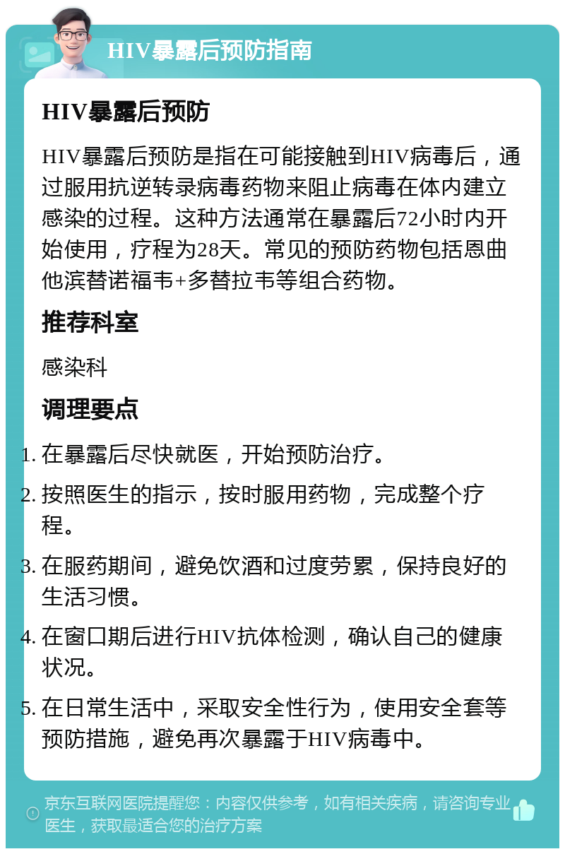 HIV暴露后预防指南 HIV暴露后预防 HIV暴露后预防是指在可能接触到HIV病毒后，通过服用抗逆转录病毒药物来阻止病毒在体内建立感染的过程。这种方法通常在暴露后72小时内开始使用，疗程为28天。常见的预防药物包括恩曲他滨替诺福韦+多替拉韦等组合药物。 推荐科室 感染科 调理要点 在暴露后尽快就医，开始预防治疗。 按照医生的指示，按时服用药物，完成整个疗程。 在服药期间，避免饮酒和过度劳累，保持良好的生活习惯。 在窗口期后进行HIV抗体检测，确认自己的健康状况。 在日常生活中，采取安全性行为，使用安全套等预防措施，避免再次暴露于HIV病毒中。