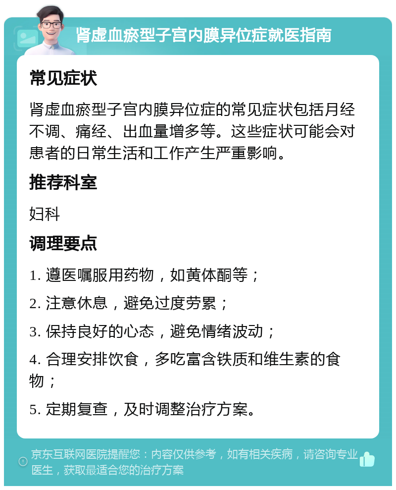 肾虚血瘀型子宫内膜异位症就医指南 常见症状 肾虚血瘀型子宫内膜异位症的常见症状包括月经不调、痛经、出血量增多等。这些症状可能会对患者的日常生活和工作产生严重影响。 推荐科室 妇科 调理要点 1. 遵医嘱服用药物，如黄体酮等； 2. 注意休息，避免过度劳累； 3. 保持良好的心态，避免情绪波动； 4. 合理安排饮食，多吃富含铁质和维生素的食物； 5. 定期复查，及时调整治疗方案。