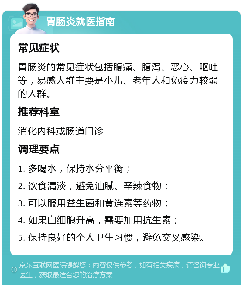 胃肠炎就医指南 常见症状 胃肠炎的常见症状包括腹痛、腹泻、恶心、呕吐等，易感人群主要是小儿、老年人和免疫力较弱的人群。 推荐科室 消化内科或肠道门诊 调理要点 1. 多喝水，保持水分平衡； 2. 饮食清淡，避免油腻、辛辣食物； 3. 可以服用益生菌和黄连素等药物； 4. 如果白细胞升高，需要加用抗生素； 5. 保持良好的个人卫生习惯，避免交叉感染。