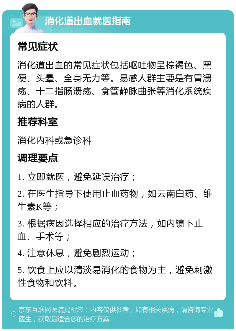 消化道出血就医指南 常见症状 消化道出血的常见症状包括呕吐物呈棕褐色、黑便、头晕、全身无力等。易感人群主要是有胃溃疡、十二指肠溃疡、食管静脉曲张等消化系统疾病的人群。 推荐科室 消化内科或急诊科 调理要点 1. 立即就医，避免延误治疗； 2. 在医生指导下使用止血药物，如云南白药、维生素K等； 3. 根据病因选择相应的治疗方法，如内镜下止血、手术等； 4. 注意休息，避免剧烈运动； 5. 饮食上应以清淡易消化的食物为主，避免刺激性食物和饮料。