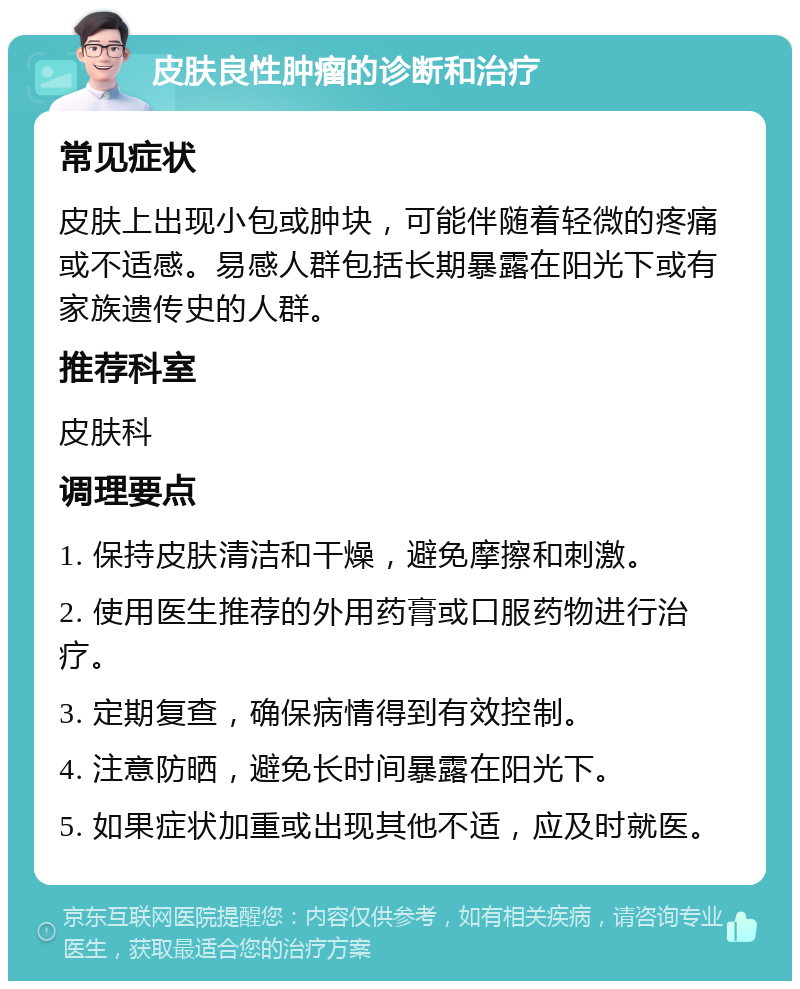 皮肤良性肿瘤的诊断和治疗 常见症状 皮肤上出现小包或肿块，可能伴随着轻微的疼痛或不适感。易感人群包括长期暴露在阳光下或有家族遗传史的人群。 推荐科室 皮肤科 调理要点 1. 保持皮肤清洁和干燥，避免摩擦和刺激。 2. 使用医生推荐的外用药膏或口服药物进行治疗。 3. 定期复查，确保病情得到有效控制。 4. 注意防晒，避免长时间暴露在阳光下。 5. 如果症状加重或出现其他不适，应及时就医。