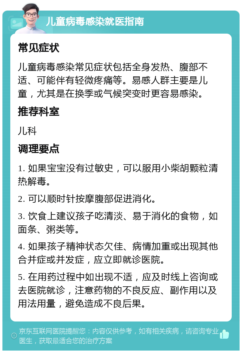 儿童病毒感染就医指南 常见症状 儿童病毒感染常见症状包括全身发热、腹部不适、可能伴有轻微疼痛等。易感人群主要是儿童，尤其是在换季或气候突变时更容易感染。 推荐科室 儿科 调理要点 1. 如果宝宝没有过敏史，可以服用小柴胡颗粒清热解毒。 2. 可以顺时针按摩腹部促进消化。 3. 饮食上建议孩子吃清淡、易于消化的食物，如面条、粥类等。 4. 如果孩子精神状态欠佳、病情加重或出现其他合并症或并发症，应立即就诊医院。 5. 在用药过程中如出现不适，应及时线上咨询或去医院就诊，注意药物的不良反应、副作用以及用法用量，避免造成不良后果。