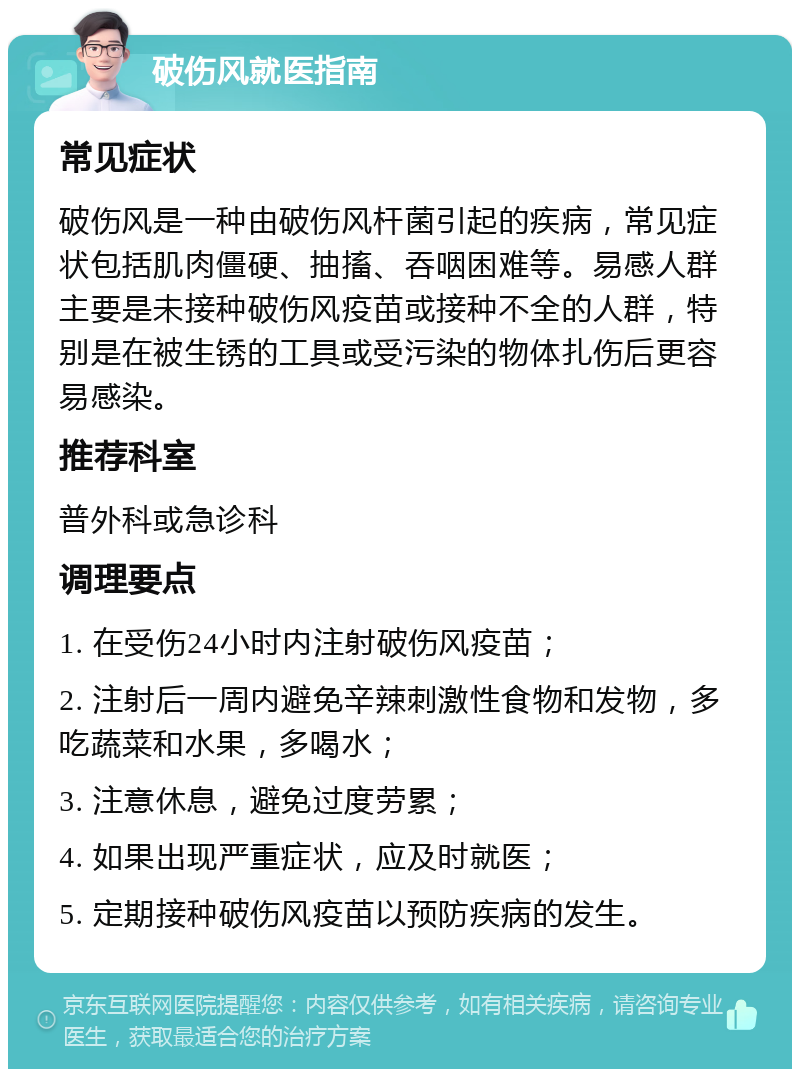 破伤风就医指南 常见症状 破伤风是一种由破伤风杆菌引起的疾病，常见症状包括肌肉僵硬、抽搐、吞咽困难等。易感人群主要是未接种破伤风疫苗或接种不全的人群，特别是在被生锈的工具或受污染的物体扎伤后更容易感染。 推荐科室 普外科或急诊科 调理要点 1. 在受伤24小时内注射破伤风疫苗； 2. 注射后一周内避免辛辣刺激性食物和发物，多吃蔬菜和水果，多喝水； 3. 注意休息，避免过度劳累； 4. 如果出现严重症状，应及时就医； 5. 定期接种破伤风疫苗以预防疾病的发生。