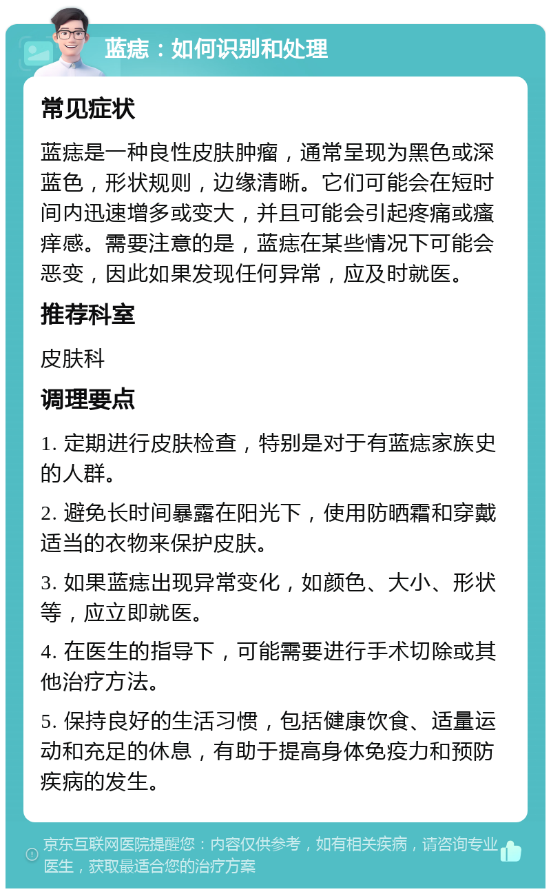 蓝痣：如何识别和处理 常见症状 蓝痣是一种良性皮肤肿瘤，通常呈现为黑色或深蓝色，形状规则，边缘清晰。它们可能会在短时间内迅速增多或变大，并且可能会引起疼痛或瘙痒感。需要注意的是，蓝痣在某些情况下可能会恶变，因此如果发现任何异常，应及时就医。 推荐科室 皮肤科 调理要点 1. 定期进行皮肤检查，特别是对于有蓝痣家族史的人群。 2. 避免长时间暴露在阳光下，使用防晒霜和穿戴适当的衣物来保护皮肤。 3. 如果蓝痣出现异常变化，如颜色、大小、形状等，应立即就医。 4. 在医生的指导下，可能需要进行手术切除或其他治疗方法。 5. 保持良好的生活习惯，包括健康饮食、适量运动和充足的休息，有助于提高身体免疫力和预防疾病的发生。