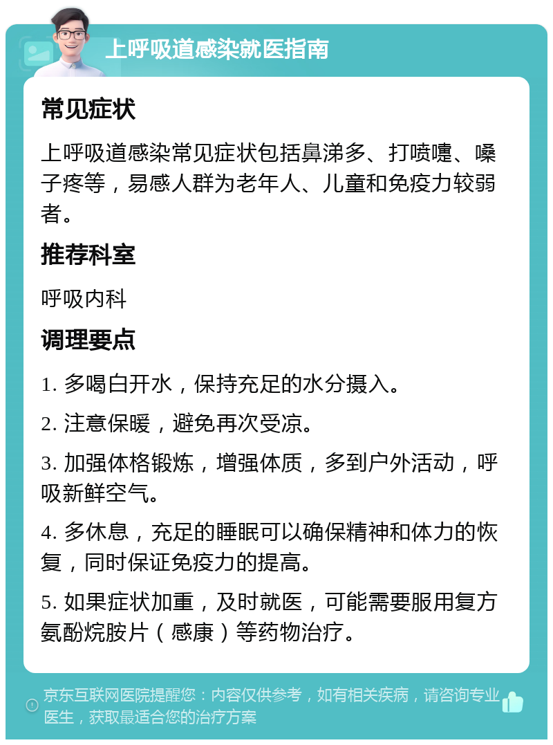 上呼吸道感染就医指南 常见症状 上呼吸道感染常见症状包括鼻涕多、打喷嚏、嗓子疼等，易感人群为老年人、儿童和免疫力较弱者。 推荐科室 呼吸内科 调理要点 1. 多喝白开水，保持充足的水分摄入。 2. 注意保暖，避免再次受凉。 3. 加强体格锻炼，增强体质，多到户外活动，呼吸新鲜空气。 4. 多休息，充足的睡眠可以确保精神和体力的恢复，同时保证免疫力的提高。 5. 如果症状加重，及时就医，可能需要服用复方氨酚烷胺片（感康）等药物治疗。