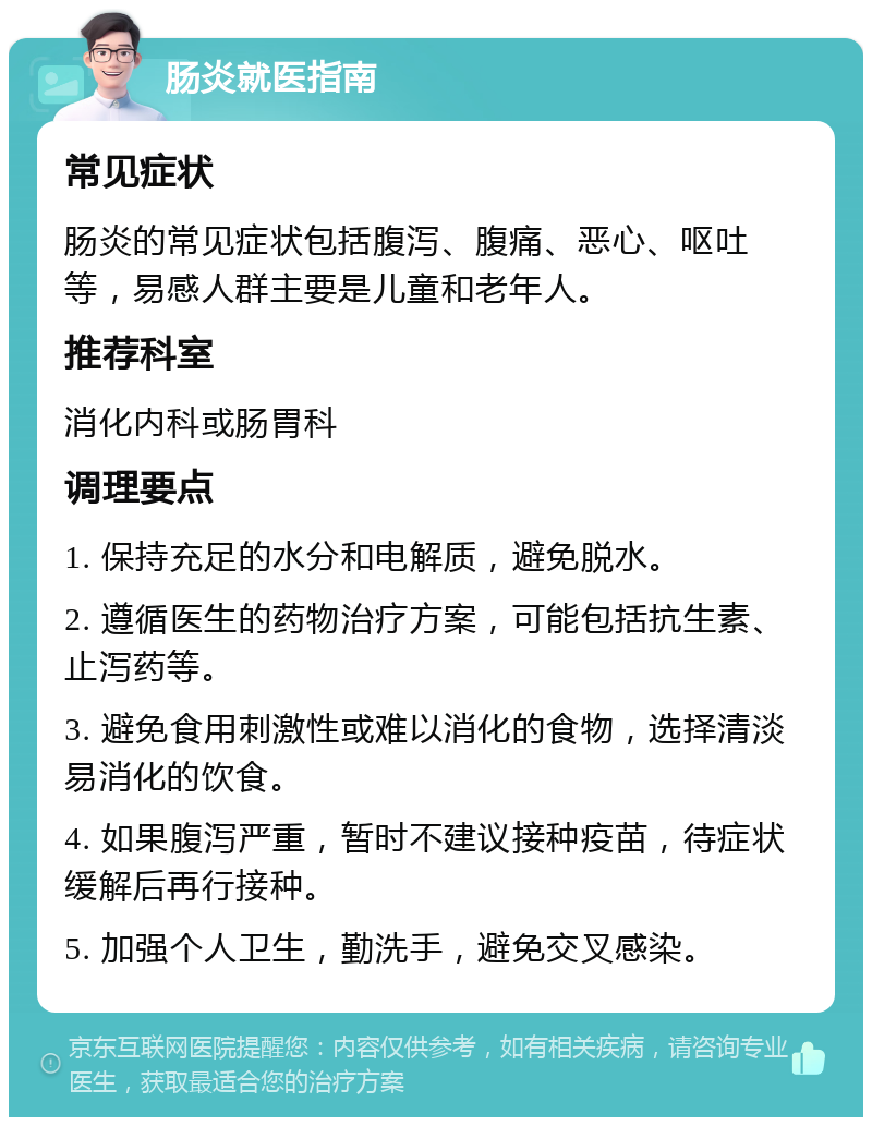 肠炎就医指南 常见症状 肠炎的常见症状包括腹泻、腹痛、恶心、呕吐等，易感人群主要是儿童和老年人。 推荐科室 消化内科或肠胃科 调理要点 1. 保持充足的水分和电解质，避免脱水。 2. 遵循医生的药物治疗方案，可能包括抗生素、止泻药等。 3. 避免食用刺激性或难以消化的食物，选择清淡易消化的饮食。 4. 如果腹泻严重，暂时不建议接种疫苗，待症状缓解后再行接种。 5. 加强个人卫生，勤洗手，避免交叉感染。