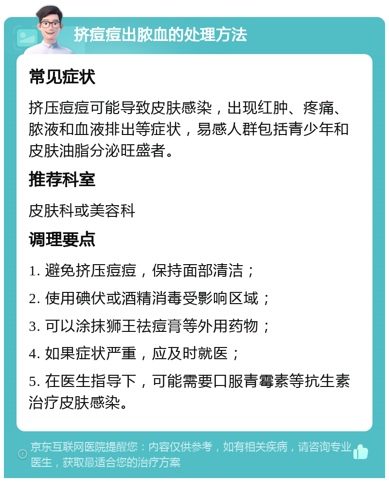 挤痘痘出脓血的处理方法 常见症状 挤压痘痘可能导致皮肤感染，出现红肿、疼痛、脓液和血液排出等症状，易感人群包括青少年和皮肤油脂分泌旺盛者。 推荐科室 皮肤科或美容科 调理要点 1. 避免挤压痘痘，保持面部清洁； 2. 使用碘伏或酒精消毒受影响区域； 3. 可以涂抹狮王祛痘膏等外用药物； 4. 如果症状严重，应及时就医； 5. 在医生指导下，可能需要口服青霉素等抗生素治疗皮肤感染。