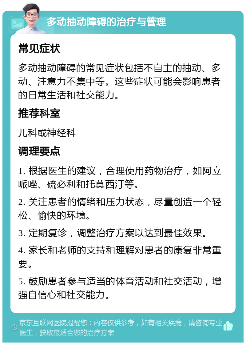 多动抽动障碍的治疗与管理 常见症状 多动抽动障碍的常见症状包括不自主的抽动、多动、注意力不集中等。这些症状可能会影响患者的日常生活和社交能力。 推荐科室 儿科或神经科 调理要点 1. 根据医生的建议，合理使用药物治疗，如阿立哌唑、硫必利和托莫西汀等。 2. 关注患者的情绪和压力状态，尽量创造一个轻松、愉快的环境。 3. 定期复诊，调整治疗方案以达到最佳效果。 4. 家长和老师的支持和理解对患者的康复非常重要。 5. 鼓励患者参与适当的体育活动和社交活动，增强自信心和社交能力。