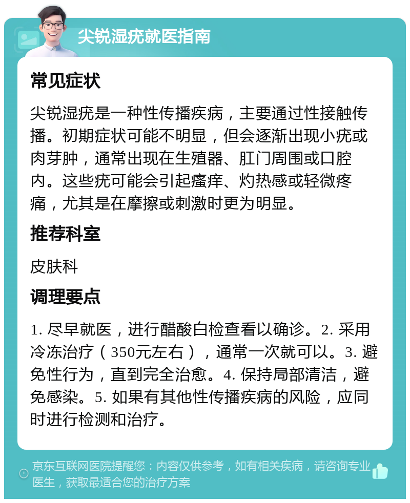 尖锐湿疣就医指南 常见症状 尖锐湿疣是一种性传播疾病，主要通过性接触传播。初期症状可能不明显，但会逐渐出现小疣或肉芽肿，通常出现在生殖器、肛门周围或口腔内。这些疣可能会引起瘙痒、灼热感或轻微疼痛，尤其是在摩擦或刺激时更为明显。 推荐科室 皮肤科 调理要点 1. 尽早就医，进行醋酸白检查看以确诊。2. 采用冷冻治疗（350元左右），通常一次就可以。3. 避免性行为，直到完全治愈。4. 保持局部清洁，避免感染。5. 如果有其他性传播疾病的风险，应同时进行检测和治疗。