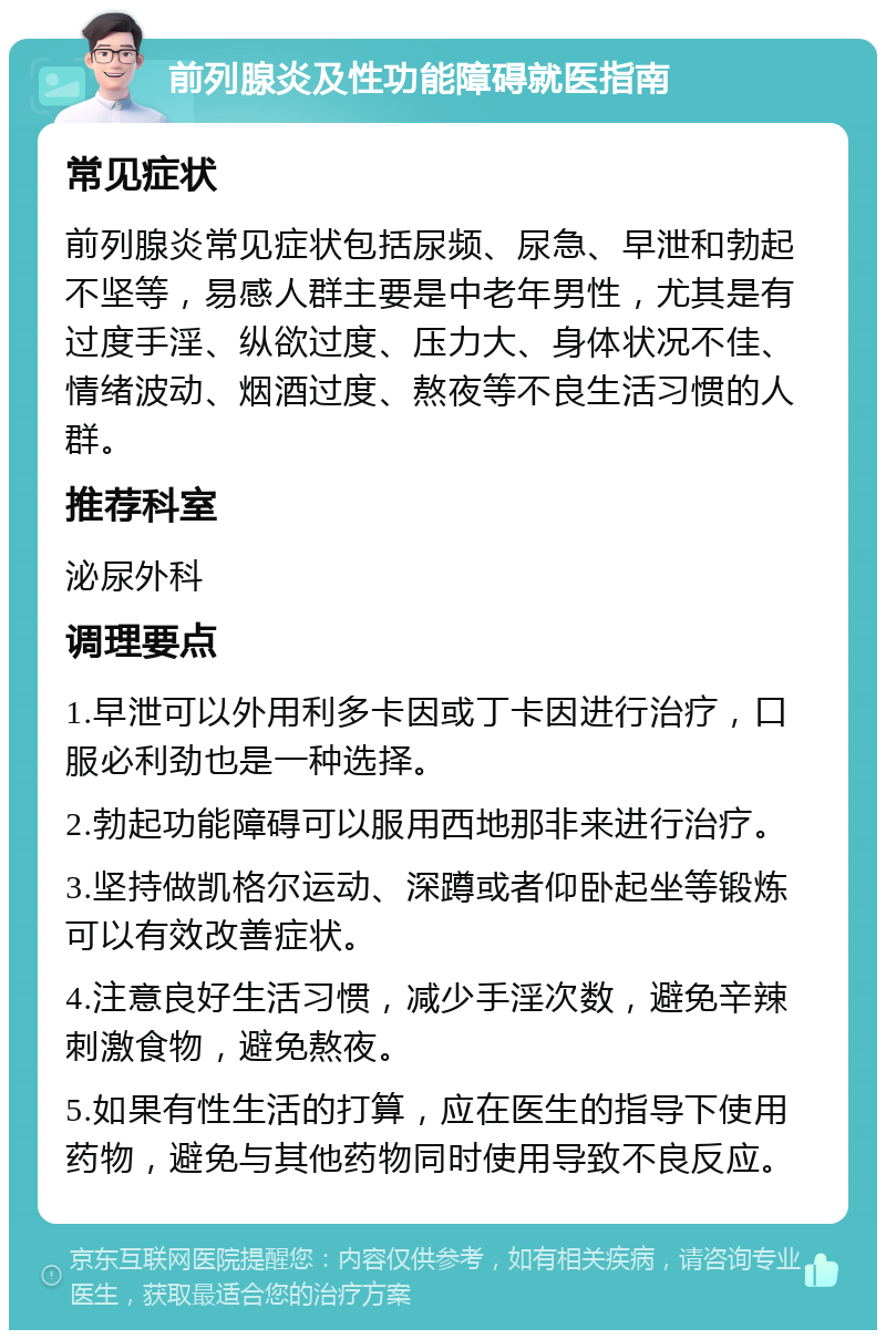 前列腺炎及性功能障碍就医指南 常见症状 前列腺炎常见症状包括尿频、尿急、早泄和勃起不坚等，易感人群主要是中老年男性，尤其是有过度手淫、纵欲过度、压力大、身体状况不佳、情绪波动、烟酒过度、熬夜等不良生活习惯的人群。 推荐科室 泌尿外科 调理要点 1.早泄可以外用利多卡因或丁卡因进行治疗，口服必利劲也是一种选择。 2.勃起功能障碍可以服用西地那非来进行治疗。 3.坚持做凯格尔运动、深蹲或者仰卧起坐等锻炼可以有效改善症状。 4.注意良好生活习惯，减少手淫次数，避免辛辣刺激食物，避免熬夜。 5.如果有性生活的打算，应在医生的指导下使用药物，避免与其他药物同时使用导致不良反应。