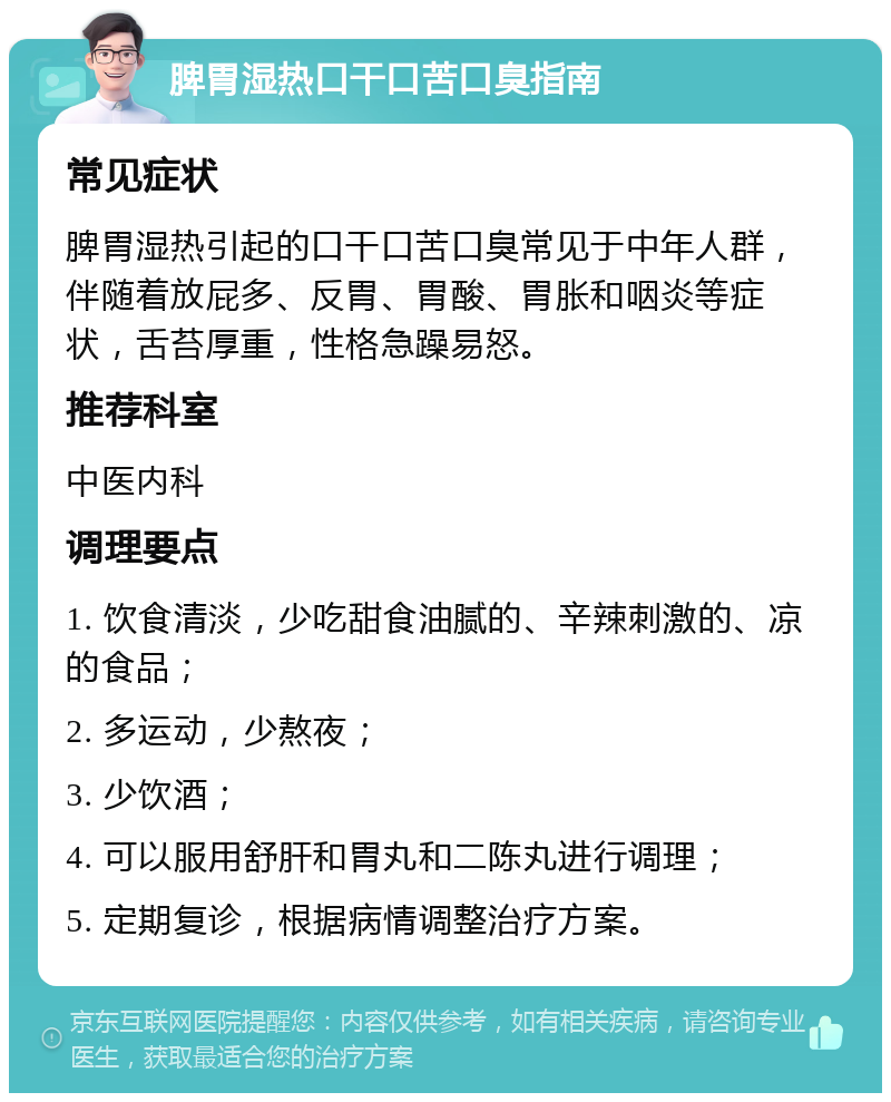 脾胃湿热口干口苦口臭指南 常见症状 脾胃湿热引起的口干口苦口臭常见于中年人群，伴随着放屁多、反胃、胃酸、胃胀和咽炎等症状，舌苔厚重，性格急躁易怒。 推荐科室 中医内科 调理要点 1. 饮食清淡，少吃甜食油腻的、辛辣刺激的、凉的食品； 2. 多运动，少熬夜； 3. 少饮酒； 4. 可以服用舒肝和胃丸和二陈丸进行调理； 5. 定期复诊，根据病情调整治疗方案。