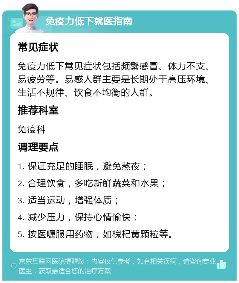 免疫力低下就医指南 常见症状 免疫力低下常见症状包括频繁感冒、体力不支、易疲劳等。易感人群主要是长期处于高压环境、生活不规律、饮食不均衡的人群。 推荐科室 免疫科 调理要点 1. 保证充足的睡眠，避免熬夜； 2. 合理饮食，多吃新鲜蔬菜和水果； 3. 适当运动，增强体质； 4. 减少压力，保持心情愉快； 5. 按医嘱服用药物，如槐杞黄颗粒等。