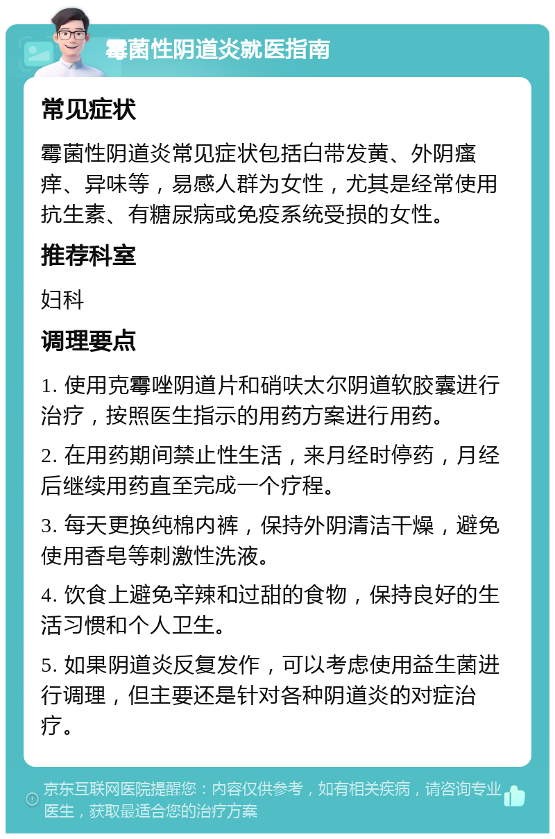 霉菌性阴道炎就医指南 常见症状 霉菌性阴道炎常见症状包括白带发黄、外阴瘙痒、异味等，易感人群为女性，尤其是经常使用抗生素、有糖尿病或免疫系统受损的女性。 推荐科室 妇科 调理要点 1. 使用克霉唑阴道片和硝呋太尔阴道软胶囊进行治疗，按照医生指示的用药方案进行用药。 2. 在用药期间禁止性生活，来月经时停药，月经后继续用药直至完成一个疗程。 3. 每天更换纯棉内裤，保持外阴清洁干燥，避免使用香皂等刺激性洗液。 4. 饮食上避免辛辣和过甜的食物，保持良好的生活习惯和个人卫生。 5. 如果阴道炎反复发作，可以考虑使用益生菌进行调理，但主要还是针对各种阴道炎的对症治疗。