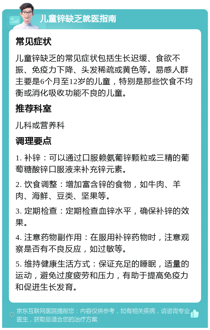 儿童锌缺乏就医指南 常见症状 儿童锌缺乏的常见症状包括生长迟缓、食欲不振、免疫力下降、头发稀疏或黄色等。易感人群主要是6个月至12岁的儿童，特别是那些饮食不均衡或消化吸收功能不良的儿童。 推荐科室 儿科或营养科 调理要点 1. 补锌：可以通过口服赖氨葡锌颗粒或三精的葡萄糖酸锌口服液来补充锌元素。 2. 饮食调整：增加富含锌的食物，如牛肉、羊肉、海鲜、豆类、坚果等。 3. 定期检查：定期检查血锌水平，确保补锌的效果。 4. 注意药物副作用：在服用补锌药物时，注意观察是否有不良反应，如过敏等。 5. 维持健康生活方式：保证充足的睡眠，适量的运动，避免过度疲劳和压力，有助于提高免疫力和促进生长发育。