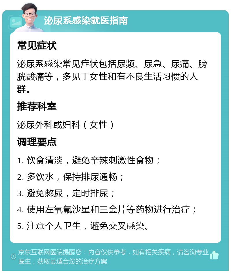 泌尿系感染就医指南 常见症状 泌尿系感染常见症状包括尿频、尿急、尿痛、膀胱酸痛等，多见于女性和有不良生活习惯的人群。 推荐科室 泌尿外科或妇科（女性） 调理要点 1. 饮食清淡，避免辛辣刺激性食物； 2. 多饮水，保持排尿通畅； 3. 避免憋尿，定时排尿； 4. 使用左氧氟沙星和三金片等药物进行治疗； 5. 注意个人卫生，避免交叉感染。