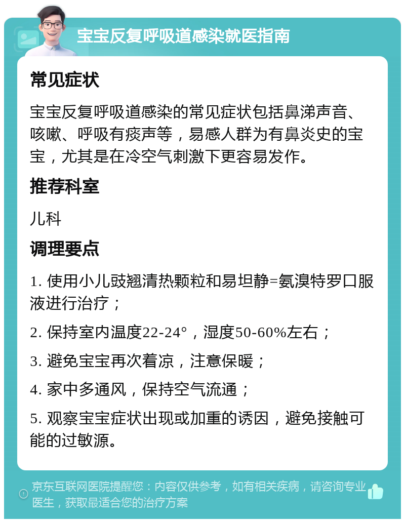 宝宝反复呼吸道感染就医指南 常见症状 宝宝反复呼吸道感染的常见症状包括鼻涕声音、咳嗽、呼吸有痰声等，易感人群为有鼻炎史的宝宝，尤其是在冷空气刺激下更容易发作。 推荐科室 儿科 调理要点 1. 使用小儿豉翘清热颗粒和易坦静=氨溴特罗口服液进行治疗； 2. 保持室内温度22-24°，湿度50-60%左右； 3. 避免宝宝再次着凉，注意保暖； 4. 家中多通风，保持空气流通； 5. 观察宝宝症状出现或加重的诱因，避免接触可能的过敏源。