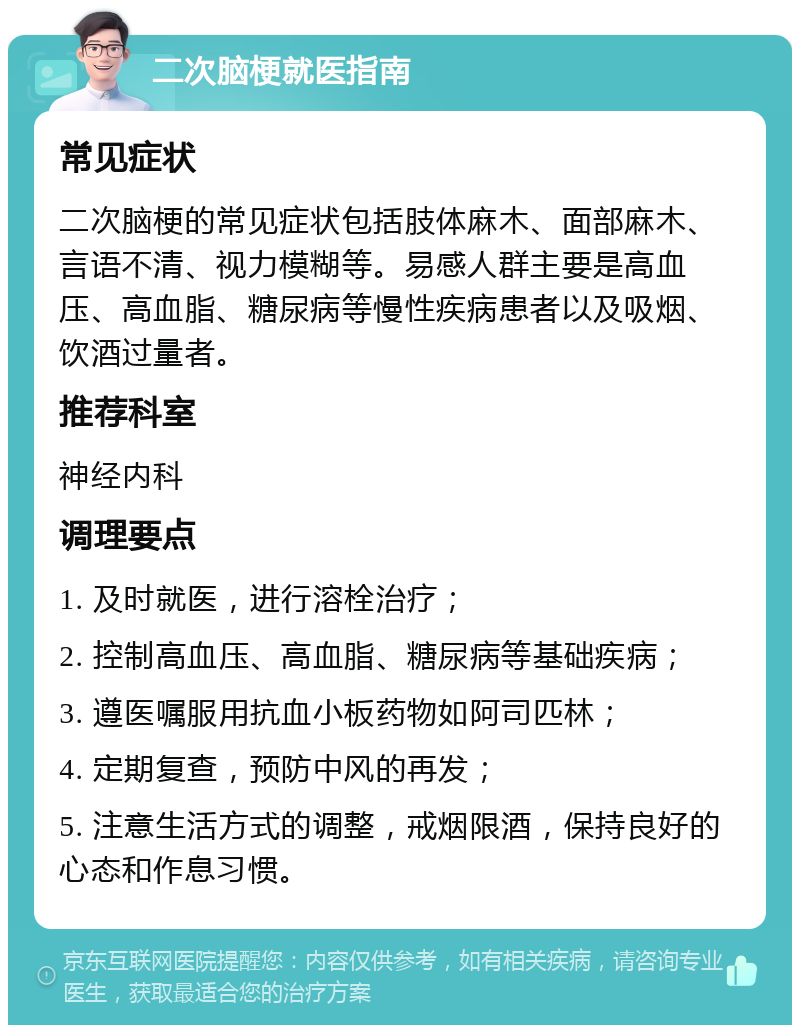 二次脑梗就医指南 常见症状 二次脑梗的常见症状包括肢体麻木、面部麻木、言语不清、视力模糊等。易感人群主要是高血压、高血脂、糖尿病等慢性疾病患者以及吸烟、饮酒过量者。 推荐科室 神经内科 调理要点 1. 及时就医，进行溶栓治疗； 2. 控制高血压、高血脂、糖尿病等基础疾病； 3. 遵医嘱服用抗血小板药物如阿司匹林； 4. 定期复查，预防中风的再发； 5. 注意生活方式的调整，戒烟限酒，保持良好的心态和作息习惯。