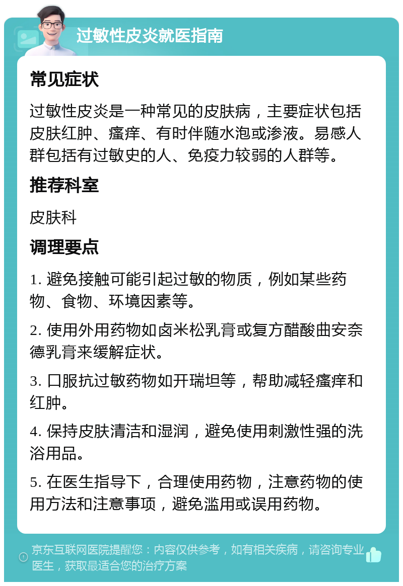 过敏性皮炎就医指南 常见症状 过敏性皮炎是一种常见的皮肤病，主要症状包括皮肤红肿、瘙痒、有时伴随水泡或渗液。易感人群包括有过敏史的人、免疫力较弱的人群等。 推荐科室 皮肤科 调理要点 1. 避免接触可能引起过敏的物质，例如某些药物、食物、环境因素等。 2. 使用外用药物如卤米松乳膏或复方醋酸曲安奈德乳膏来缓解症状。 3. 口服抗过敏药物如开瑞坦等，帮助减轻瘙痒和红肿。 4. 保持皮肤清洁和湿润，避免使用刺激性强的洗浴用品。 5. 在医生指导下，合理使用药物，注意药物的使用方法和注意事项，避免滥用或误用药物。