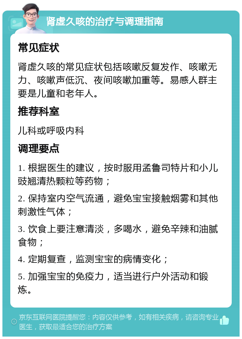 肾虚久咳的治疗与调理指南 常见症状 肾虚久咳的常见症状包括咳嗽反复发作、咳嗽无力、咳嗽声低沉、夜间咳嗽加重等。易感人群主要是儿童和老年人。 推荐科室 儿科或呼吸内科 调理要点 1. 根据医生的建议，按时服用孟鲁司特片和小儿豉翘清热颗粒等药物； 2. 保持室内空气流通，避免宝宝接触烟雾和其他刺激性气体； 3. 饮食上要注意清淡，多喝水，避免辛辣和油腻食物； 4. 定期复查，监测宝宝的病情变化； 5. 加强宝宝的免疫力，适当进行户外活动和锻炼。