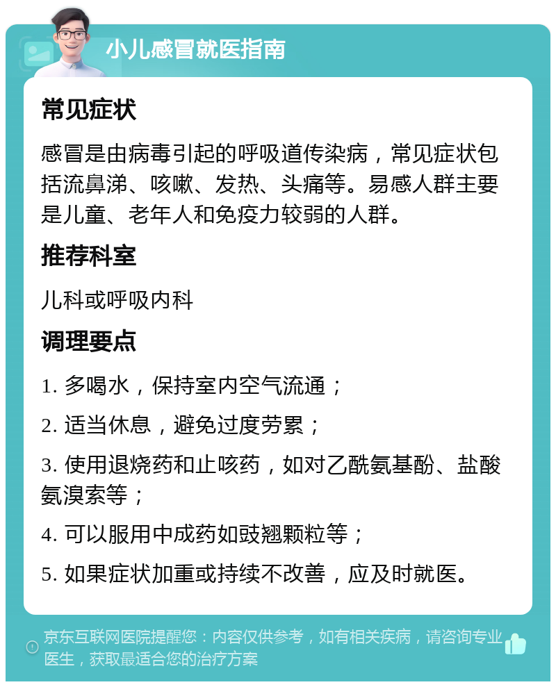 小儿感冒就医指南 常见症状 感冒是由病毒引起的呼吸道传染病，常见症状包括流鼻涕、咳嗽、发热、头痛等。易感人群主要是儿童、老年人和免疫力较弱的人群。 推荐科室 儿科或呼吸内科 调理要点 1. 多喝水，保持室内空气流通； 2. 适当休息，避免过度劳累； 3. 使用退烧药和止咳药，如对乙酰氨基酚、盐酸氨溴索等； 4. 可以服用中成药如豉翘颗粒等； 5. 如果症状加重或持续不改善，应及时就医。