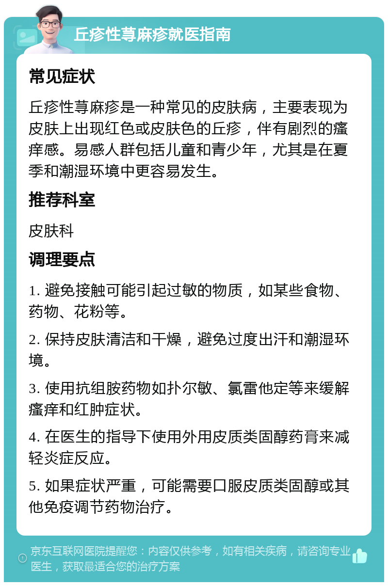 丘疹性荨麻疹就医指南 常见症状 丘疹性荨麻疹是一种常见的皮肤病，主要表现为皮肤上出现红色或皮肤色的丘疹，伴有剧烈的瘙痒感。易感人群包括儿童和青少年，尤其是在夏季和潮湿环境中更容易发生。 推荐科室 皮肤科 调理要点 1. 避免接触可能引起过敏的物质，如某些食物、药物、花粉等。 2. 保持皮肤清洁和干燥，避免过度出汗和潮湿环境。 3. 使用抗组胺药物如扑尔敏、氯雷他定等来缓解瘙痒和红肿症状。 4. 在医生的指导下使用外用皮质类固醇药膏来减轻炎症反应。 5. 如果症状严重，可能需要口服皮质类固醇或其他免疫调节药物治疗。