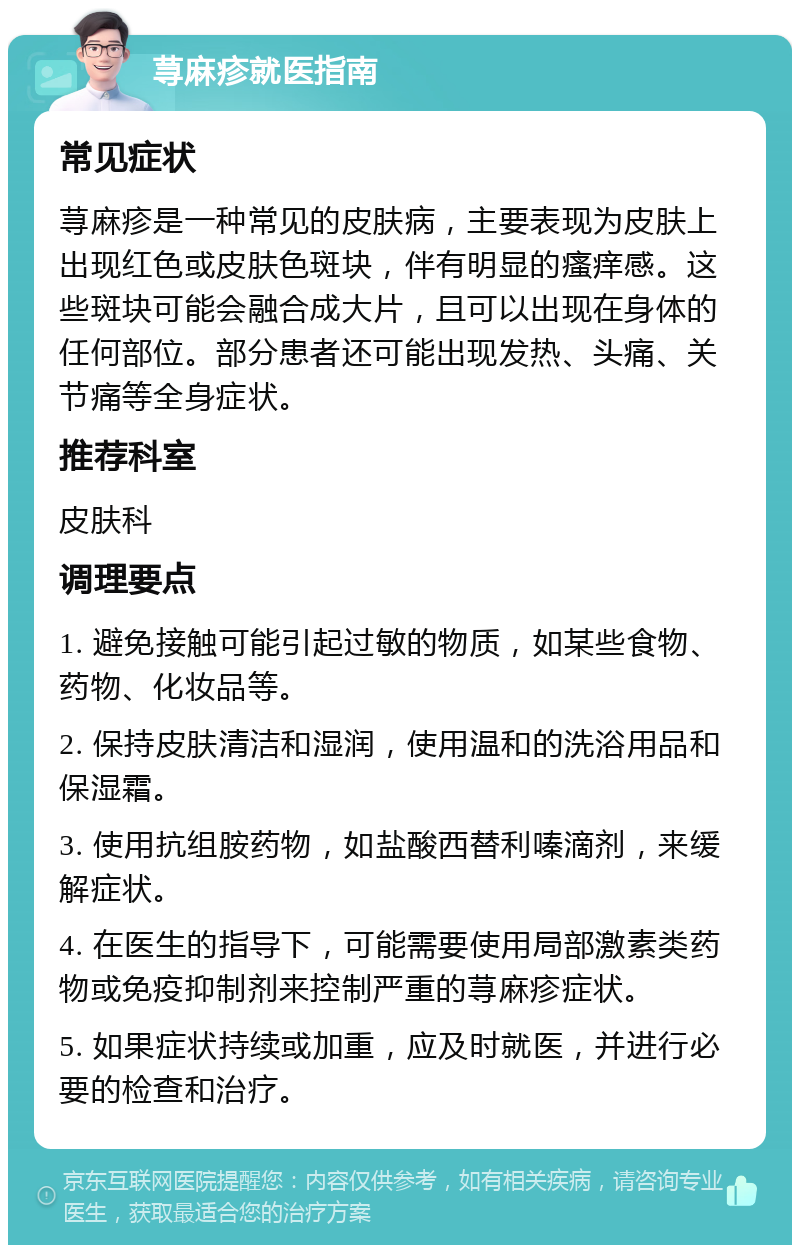 荨麻疹就医指南 常见症状 荨麻疹是一种常见的皮肤病，主要表现为皮肤上出现红色或皮肤色斑块，伴有明显的瘙痒感。这些斑块可能会融合成大片，且可以出现在身体的任何部位。部分患者还可能出现发热、头痛、关节痛等全身症状。 推荐科室 皮肤科 调理要点 1. 避免接触可能引起过敏的物质，如某些食物、药物、化妆品等。 2. 保持皮肤清洁和湿润，使用温和的洗浴用品和保湿霜。 3. 使用抗组胺药物，如盐酸西替利嗪滴剂，来缓解症状。 4. 在医生的指导下，可能需要使用局部激素类药物或免疫抑制剂来控制严重的荨麻疹症状。 5. 如果症状持续或加重，应及时就医，并进行必要的检查和治疗。