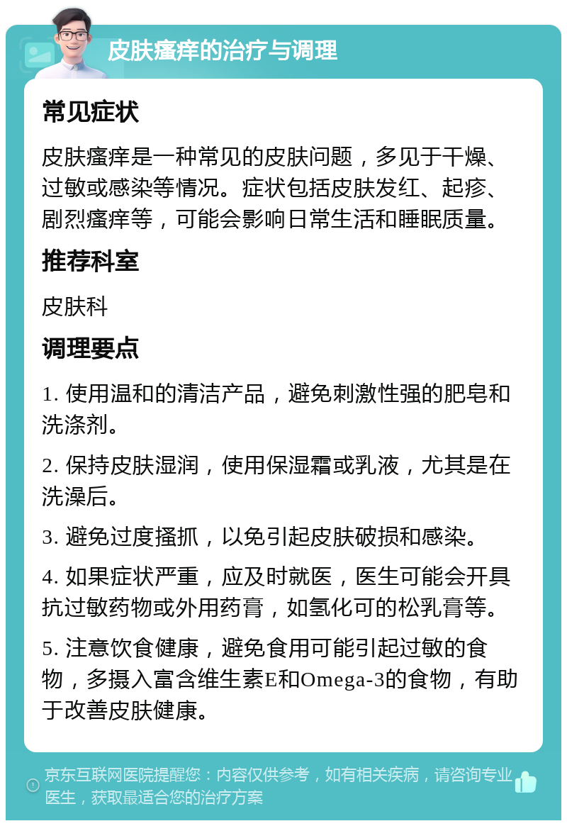 皮肤瘙痒的治疗与调理 常见症状 皮肤瘙痒是一种常见的皮肤问题，多见于干燥、过敏或感染等情况。症状包括皮肤发红、起疹、剧烈瘙痒等，可能会影响日常生活和睡眠质量。 推荐科室 皮肤科 调理要点 1. 使用温和的清洁产品，避免刺激性强的肥皂和洗涤剂。 2. 保持皮肤湿润，使用保湿霜或乳液，尤其是在洗澡后。 3. 避免过度搔抓，以免引起皮肤破损和感染。 4. 如果症状严重，应及时就医，医生可能会开具抗过敏药物或外用药膏，如氢化可的松乳膏等。 5. 注意饮食健康，避免食用可能引起过敏的食物，多摄入富含维生素E和Omega-3的食物，有助于改善皮肤健康。