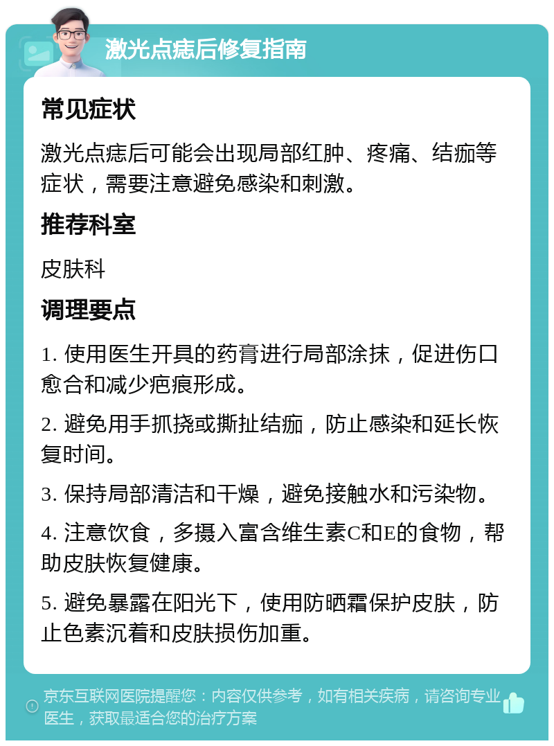 激光点痣后修复指南 常见症状 激光点痣后可能会出现局部红肿、疼痛、结痂等症状，需要注意避免感染和刺激。 推荐科室 皮肤科 调理要点 1. 使用医生开具的药膏进行局部涂抹，促进伤口愈合和减少疤痕形成。 2. 避免用手抓挠或撕扯结痂，防止感染和延长恢复时间。 3. 保持局部清洁和干燥，避免接触水和污染物。 4. 注意饮食，多摄入富含维生素C和E的食物，帮助皮肤恢复健康。 5. 避免暴露在阳光下，使用防晒霜保护皮肤，防止色素沉着和皮肤损伤加重。