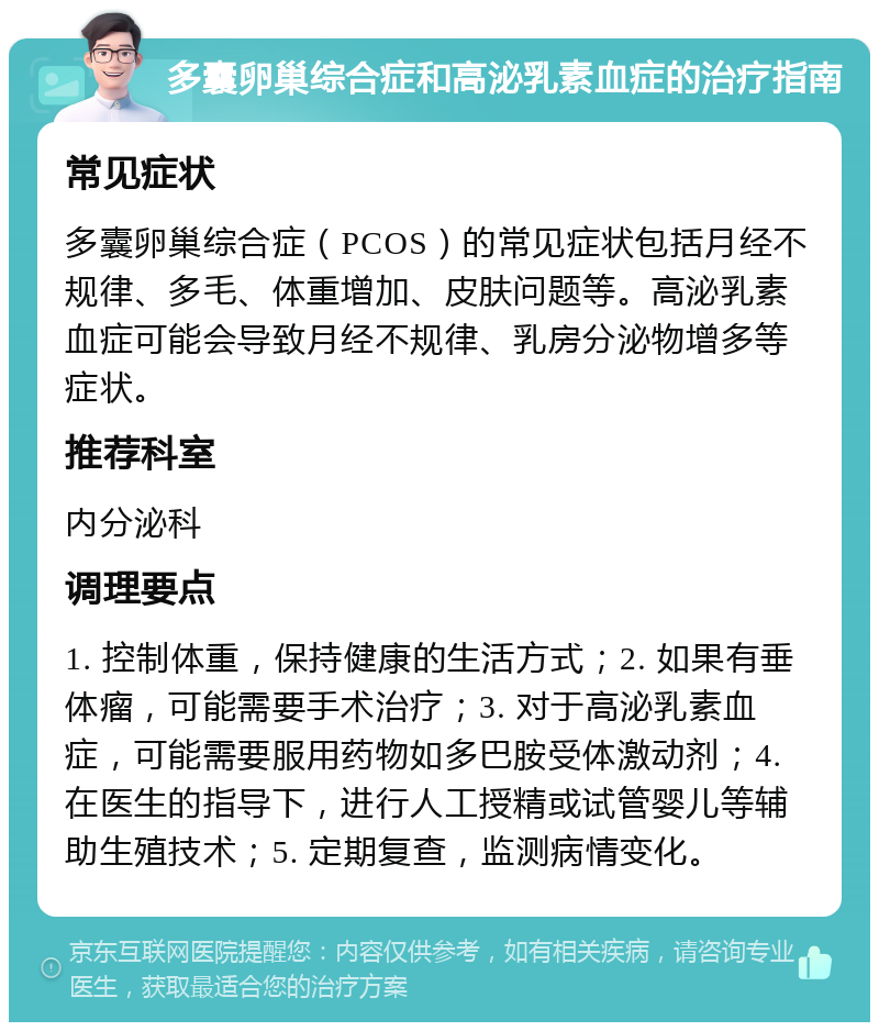 多囊卵巢综合症和高泌乳素血症的治疗指南 常见症状 多囊卵巢综合症（PCOS）的常见症状包括月经不规律、多毛、体重增加、皮肤问题等。高泌乳素血症可能会导致月经不规律、乳房分泌物增多等症状。 推荐科室 内分泌科 调理要点 1. 控制体重，保持健康的生活方式；2. 如果有垂体瘤，可能需要手术治疗；3. 对于高泌乳素血症，可能需要服用药物如多巴胺受体激动剂；4. 在医生的指导下，进行人工授精或试管婴儿等辅助生殖技术；5. 定期复查，监测病情变化。