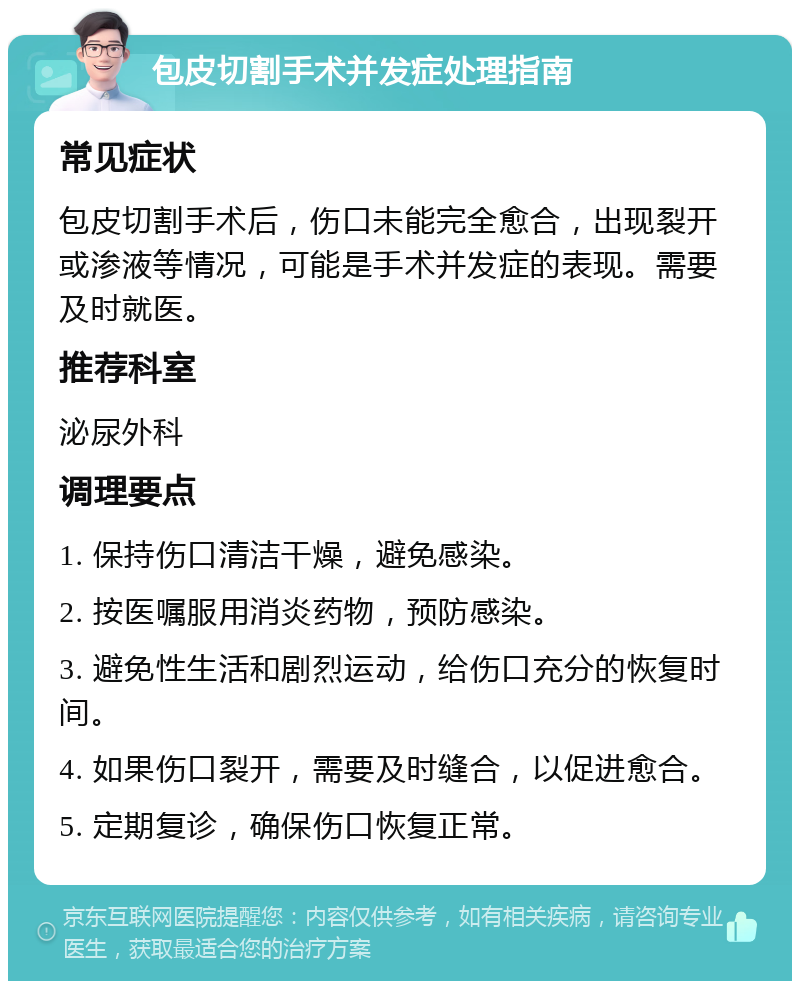 包皮切割手术并发症处理指南 常见症状 包皮切割手术后，伤口未能完全愈合，出现裂开或渗液等情况，可能是手术并发症的表现。需要及时就医。 推荐科室 泌尿外科 调理要点 1. 保持伤口清洁干燥，避免感染。 2. 按医嘱服用消炎药物，预防感染。 3. 避免性生活和剧烈运动，给伤口充分的恢复时间。 4. 如果伤口裂开，需要及时缝合，以促进愈合。 5. 定期复诊，确保伤口恢复正常。