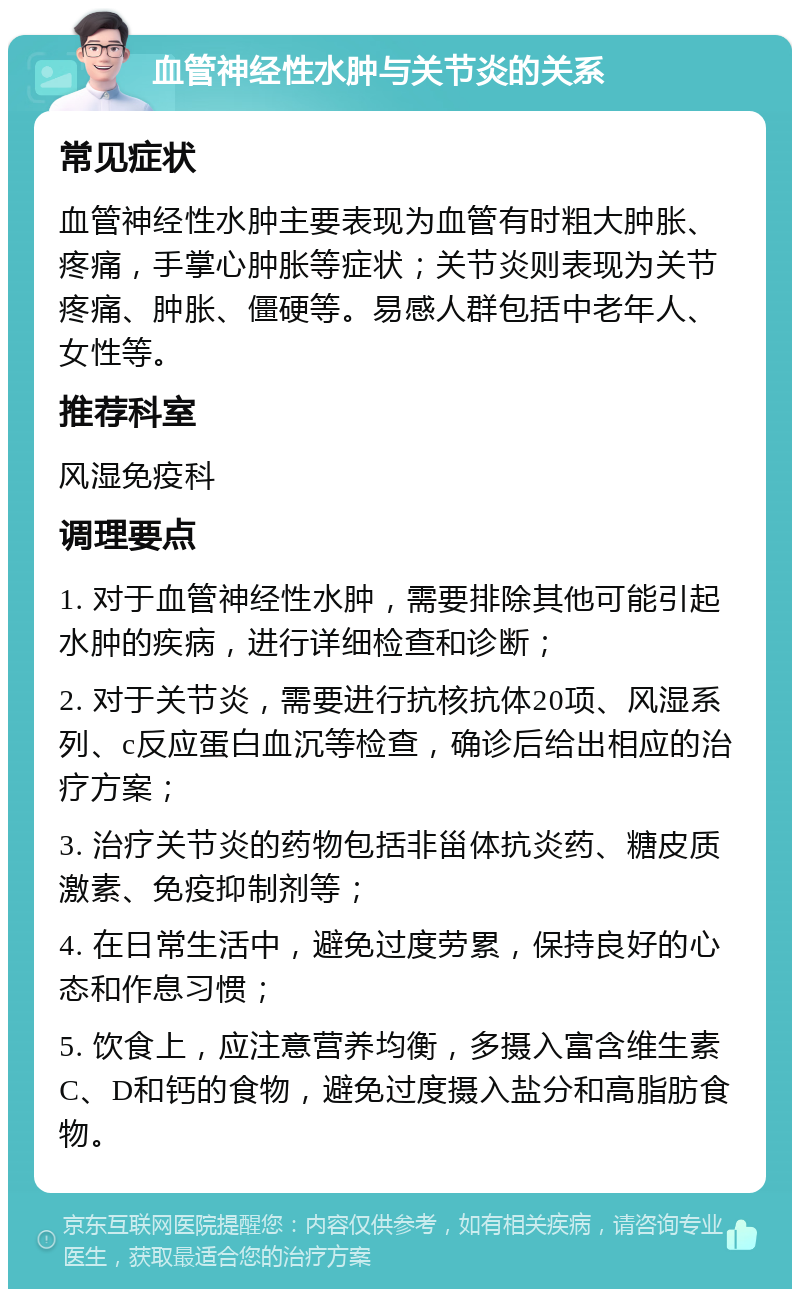 血管神经性水肿与关节炎的关系 常见症状 血管神经性水肿主要表现为血管有时粗大肿胀、疼痛，手掌心肿胀等症状；关节炎则表现为关节疼痛、肿胀、僵硬等。易感人群包括中老年人、女性等。 推荐科室 风湿免疫科 调理要点 1. 对于血管神经性水肿，需要排除其他可能引起水肿的疾病，进行详细检查和诊断； 2. 对于关节炎，需要进行抗核抗体20项、风湿系列、c反应蛋白血沉等检查，确诊后给出相应的治疗方案； 3. 治疗关节炎的药物包括非甾体抗炎药、糖皮质激素、免疫抑制剂等； 4. 在日常生活中，避免过度劳累，保持良好的心态和作息习惯； 5. 饮食上，应注意营养均衡，多摄入富含维生素C、D和钙的食物，避免过度摄入盐分和高脂肪食物。