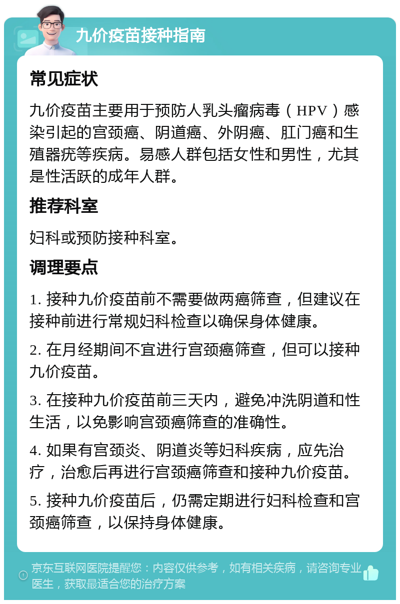 九价疫苗接种指南 常见症状 九价疫苗主要用于预防人乳头瘤病毒（HPV）感染引起的宫颈癌、阴道癌、外阴癌、肛门癌和生殖器疣等疾病。易感人群包括女性和男性，尤其是性活跃的成年人群。 推荐科室 妇科或预防接种科室。 调理要点 1. 接种九价疫苗前不需要做两癌筛查，但建议在接种前进行常规妇科检查以确保身体健康。 2. 在月经期间不宜进行宫颈癌筛查，但可以接种九价疫苗。 3. 在接种九价疫苗前三天内，避免冲洗阴道和性生活，以免影响宫颈癌筛查的准确性。 4. 如果有宫颈炎、阴道炎等妇科疾病，应先治疗，治愈后再进行宫颈癌筛查和接种九价疫苗。 5. 接种九价疫苗后，仍需定期进行妇科检查和宫颈癌筛查，以保持身体健康。