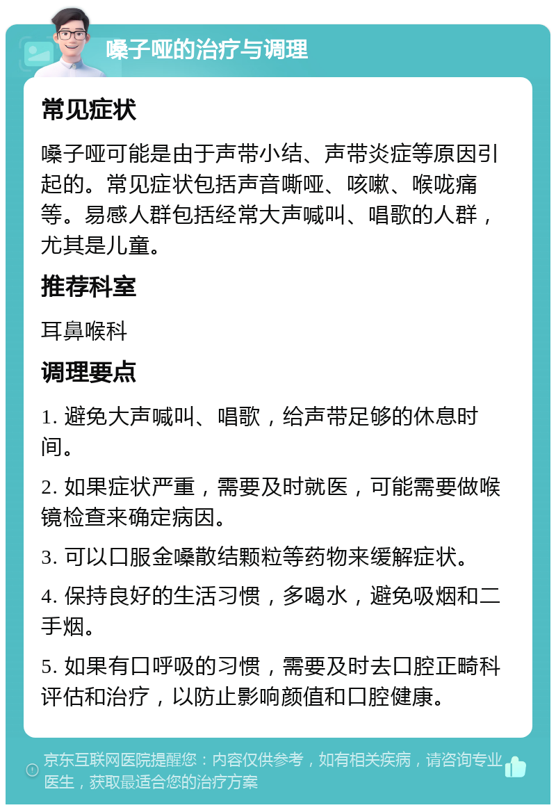 嗓子哑的治疗与调理 常见症状 嗓子哑可能是由于声带小结、声带炎症等原因引起的。常见症状包括声音嘶哑、咳嗽、喉咙痛等。易感人群包括经常大声喊叫、唱歌的人群，尤其是儿童。 推荐科室 耳鼻喉科 调理要点 1. 避免大声喊叫、唱歌，给声带足够的休息时间。 2. 如果症状严重，需要及时就医，可能需要做喉镜检查来确定病因。 3. 可以口服金嗓散结颗粒等药物来缓解症状。 4. 保持良好的生活习惯，多喝水，避免吸烟和二手烟。 5. 如果有口呼吸的习惯，需要及时去口腔正畸科评估和治疗，以防止影响颜值和口腔健康。