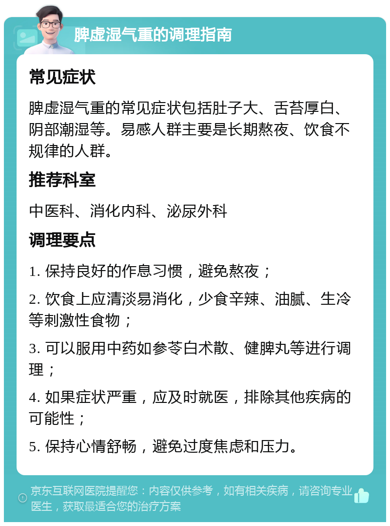 脾虚湿气重的调理指南 常见症状 脾虚湿气重的常见症状包括肚子大、舌苔厚白、阴部潮湿等。易感人群主要是长期熬夜、饮食不规律的人群。 推荐科室 中医科、消化内科、泌尿外科 调理要点 1. 保持良好的作息习惯，避免熬夜； 2. 饮食上应清淡易消化，少食辛辣、油腻、生冷等刺激性食物； 3. 可以服用中药如参苓白术散、健脾丸等进行调理； 4. 如果症状严重，应及时就医，排除其他疾病的可能性； 5. 保持心情舒畅，避免过度焦虑和压力。