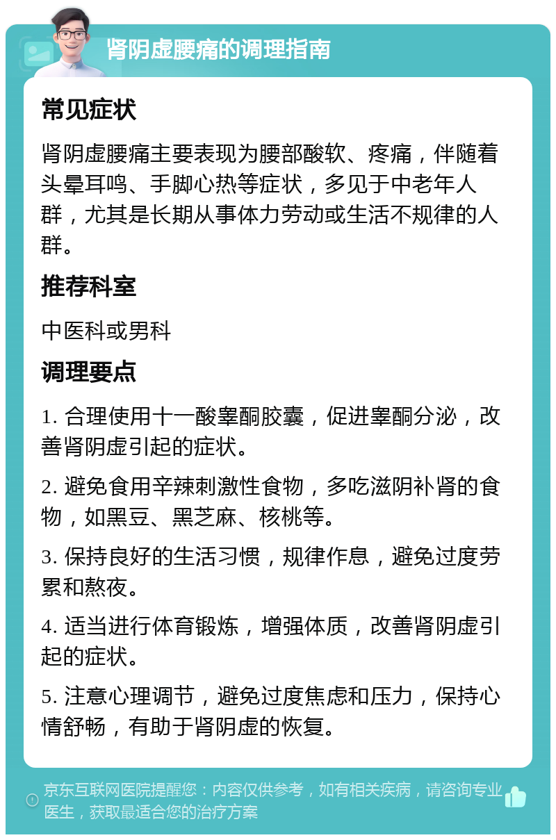 肾阴虚腰痛的调理指南 常见症状 肾阴虚腰痛主要表现为腰部酸软、疼痛，伴随着头晕耳鸣、手脚心热等症状，多见于中老年人群，尤其是长期从事体力劳动或生活不规律的人群。 推荐科室 中医科或男科 调理要点 1. 合理使用十一酸睾酮胶囊，促进睾酮分泌，改善肾阴虚引起的症状。 2. 避免食用辛辣刺激性食物，多吃滋阴补肾的食物，如黑豆、黑芝麻、核桃等。 3. 保持良好的生活习惯，规律作息，避免过度劳累和熬夜。 4. 适当进行体育锻炼，增强体质，改善肾阴虚引起的症状。 5. 注意心理调节，避免过度焦虑和压力，保持心情舒畅，有助于肾阴虚的恢复。