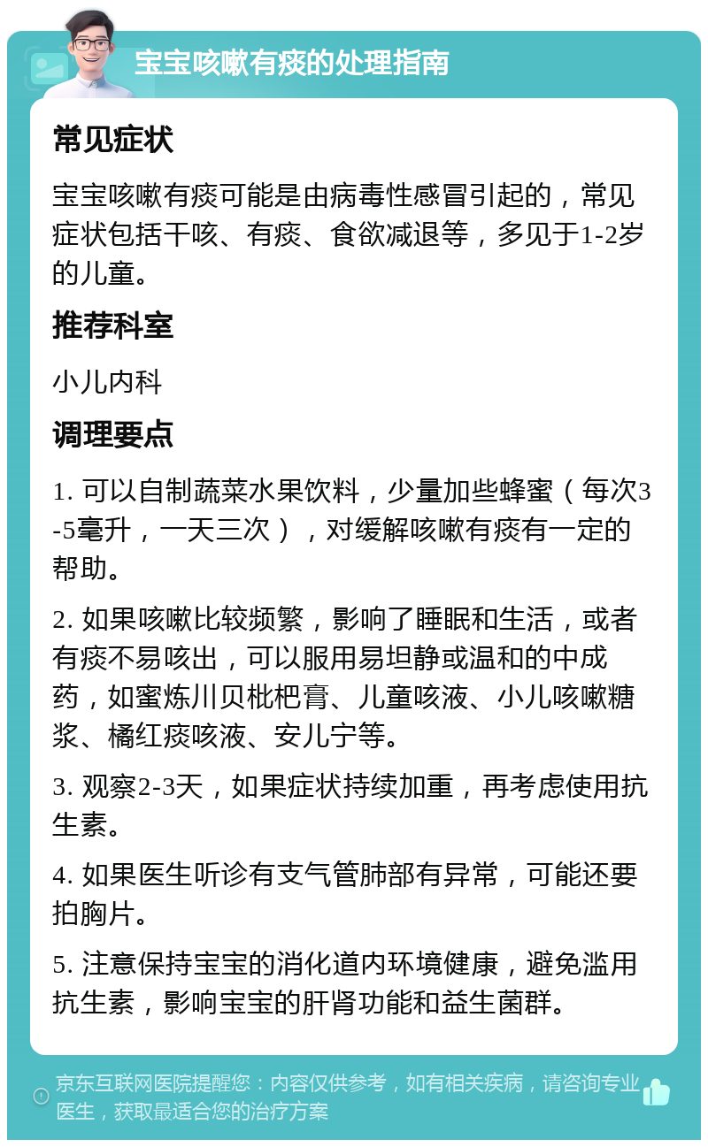 宝宝咳嗽有痰的处理指南 常见症状 宝宝咳嗽有痰可能是由病毒性感冒引起的，常见症状包括干咳、有痰、食欲减退等，多见于1-2岁的儿童。 推荐科室 小儿内科 调理要点 1. 可以自制蔬菜水果饮料，少量加些蜂蜜（每次3-5毫升，一天三次），对缓解咳嗽有痰有一定的帮助。 2. 如果咳嗽比较频繁，影响了睡眠和生活，或者有痰不易咳出，可以服用易坦静或温和的中成药，如蜜炼川贝枇杷膏、儿童咳液、小儿咳嗽糖浆、橘红痰咳液、安儿宁等。 3. 观察2-3天，如果症状持续加重，再考虑使用抗生素。 4. 如果医生听诊有支气管肺部有异常，可能还要拍胸片。 5. 注意保持宝宝的消化道内环境健康，避免滥用抗生素，影响宝宝的肝肾功能和益生菌群。