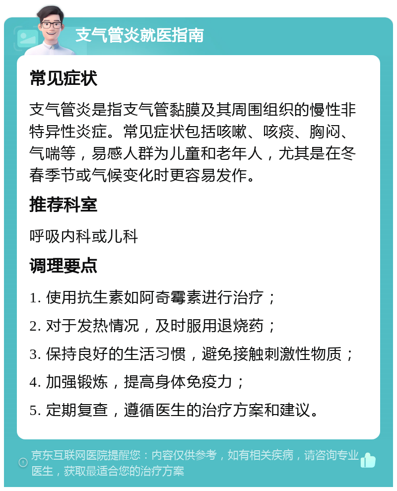 支气管炎就医指南 常见症状 支气管炎是指支气管黏膜及其周围组织的慢性非特异性炎症。常见症状包括咳嗽、咳痰、胸闷、气喘等，易感人群为儿童和老年人，尤其是在冬春季节或气候变化时更容易发作。 推荐科室 呼吸内科或儿科 调理要点 1. 使用抗生素如阿奇霉素进行治疗； 2. 对于发热情况，及时服用退烧药； 3. 保持良好的生活习惯，避免接触刺激性物质； 4. 加强锻炼，提高身体免疫力； 5. 定期复查，遵循医生的治疗方案和建议。