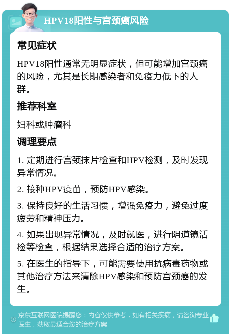 HPV18阳性与宫颈癌风险 常见症状 HPV18阳性通常无明显症状，但可能增加宫颈癌的风险，尤其是长期感染者和免疫力低下的人群。 推荐科室 妇科或肿瘤科 调理要点 1. 定期进行宫颈抹片检查和HPV检测，及时发现异常情况。 2. 接种HPV疫苗，预防HPV感染。 3. 保持良好的生活习惯，增强免疫力，避免过度疲劳和精神压力。 4. 如果出现异常情况，及时就医，进行阴道镜活检等检查，根据结果选择合适的治疗方案。 5. 在医生的指导下，可能需要使用抗病毒药物或其他治疗方法来清除HPV感染和预防宫颈癌的发生。