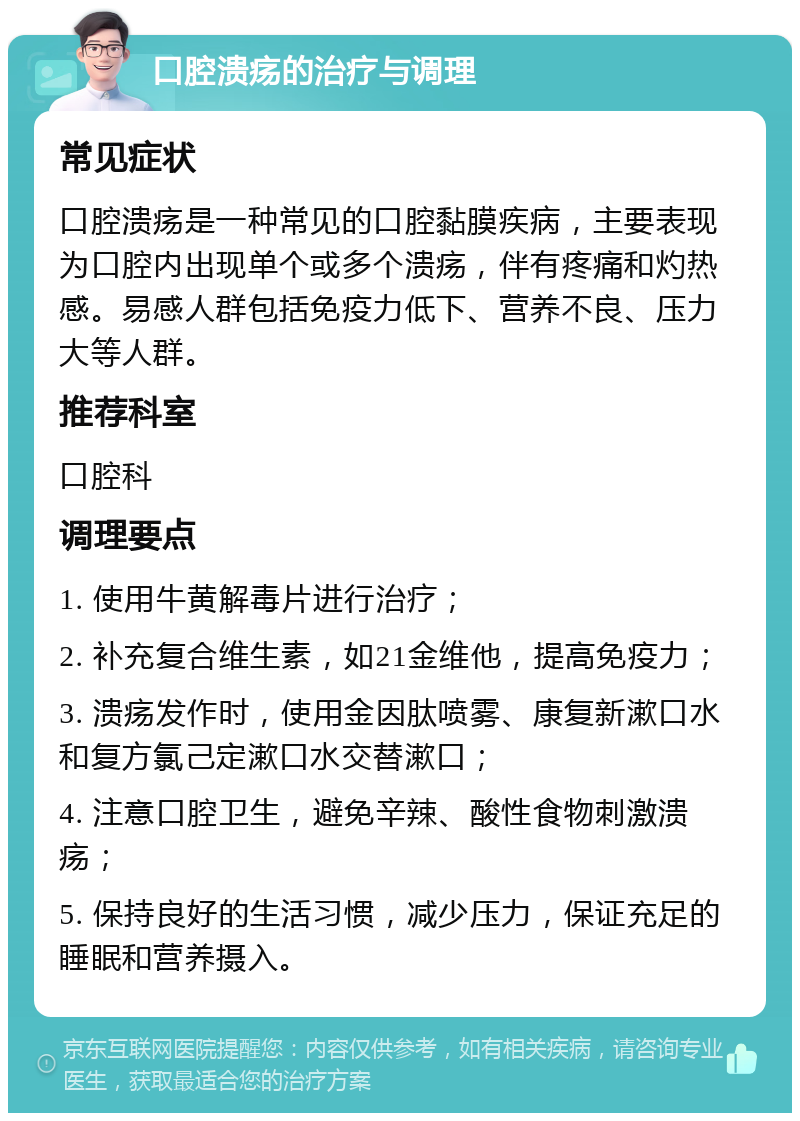 口腔溃疡的治疗与调理 常见症状 口腔溃疡是一种常见的口腔黏膜疾病，主要表现为口腔内出现单个或多个溃疡，伴有疼痛和灼热感。易感人群包括免疫力低下、营养不良、压力大等人群。 推荐科室 口腔科 调理要点 1. 使用牛黄解毒片进行治疗； 2. 补充复合维生素，如21金维他，提高免疫力； 3. 溃疡发作时，使用金因肽喷雾、康复新漱口水和复方氯己定漱口水交替漱口； 4. 注意口腔卫生，避免辛辣、酸性食物刺激溃疡； 5. 保持良好的生活习惯，减少压力，保证充足的睡眠和营养摄入。