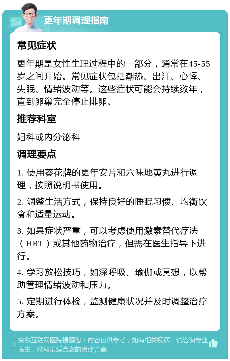 更年期调理指南 常见症状 更年期是女性生理过程中的一部分，通常在45-55岁之间开始。常见症状包括潮热、出汗、心悸、失眠、情绪波动等。这些症状可能会持续数年，直到卵巢完全停止排卵。 推荐科室 妇科或内分泌科 调理要点 1. 使用葵花牌的更年安片和六味地黄丸进行调理，按照说明书使用。 2. 调整生活方式，保持良好的睡眠习惯、均衡饮食和适量运动。 3. 如果症状严重，可以考虑使用激素替代疗法（HRT）或其他药物治疗，但需在医生指导下进行。 4. 学习放松技巧，如深呼吸、瑜伽或冥想，以帮助管理情绪波动和压力。 5. 定期进行体检，监测健康状况并及时调整治疗方案。