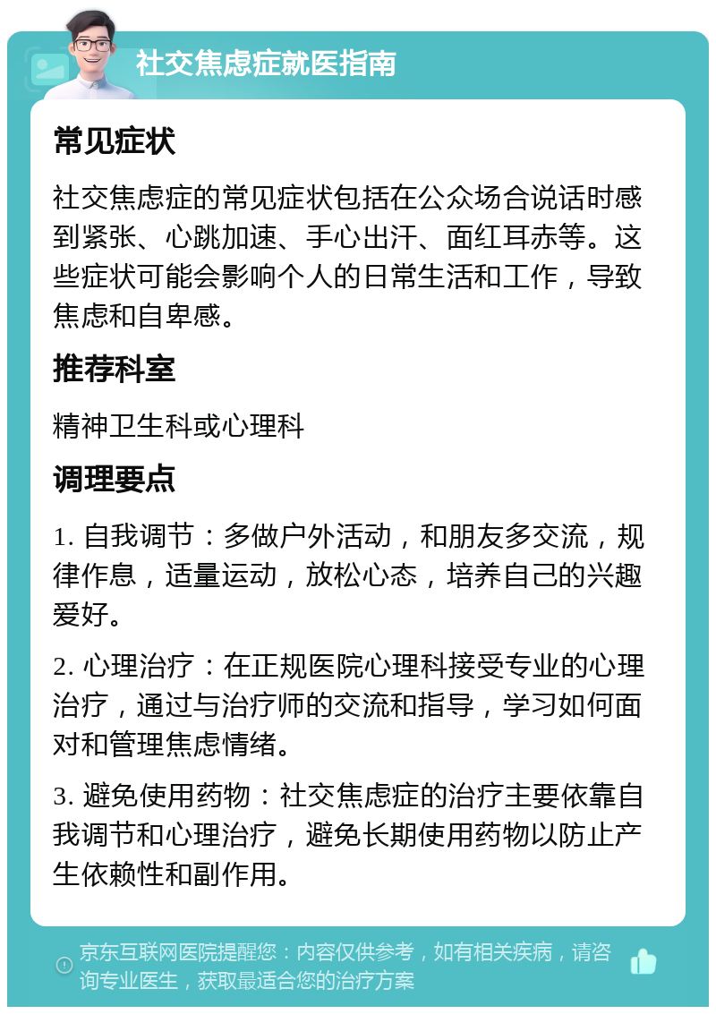 社交焦虑症就医指南 常见症状 社交焦虑症的常见症状包括在公众场合说话时感到紧张、心跳加速、手心出汗、面红耳赤等。这些症状可能会影响个人的日常生活和工作，导致焦虑和自卑感。 推荐科室 精神卫生科或心理科 调理要点 1. 自我调节：多做户外活动，和朋友多交流，规律作息，适量运动，放松心态，培养自己的兴趣爱好。 2. 心理治疗：在正规医院心理科接受专业的心理治疗，通过与治疗师的交流和指导，学习如何面对和管理焦虑情绪。 3. 避免使用药物：社交焦虑症的治疗主要依靠自我调节和心理治疗，避免长期使用药物以防止产生依赖性和副作用。