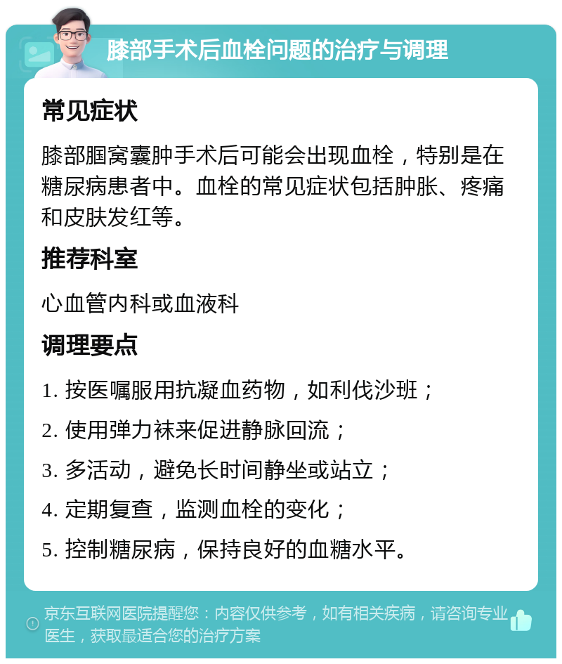 膝部手术后血栓问题的治疗与调理 常见症状 膝部腘窝囊肿手术后可能会出现血栓，特别是在糖尿病患者中。血栓的常见症状包括肿胀、疼痛和皮肤发红等。 推荐科室 心血管内科或血液科 调理要点 1. 按医嘱服用抗凝血药物，如利伐沙班； 2. 使用弹力袜来促进静脉回流； 3. 多活动，避免长时间静坐或站立； 4. 定期复查，监测血栓的变化； 5. 控制糖尿病，保持良好的血糖水平。