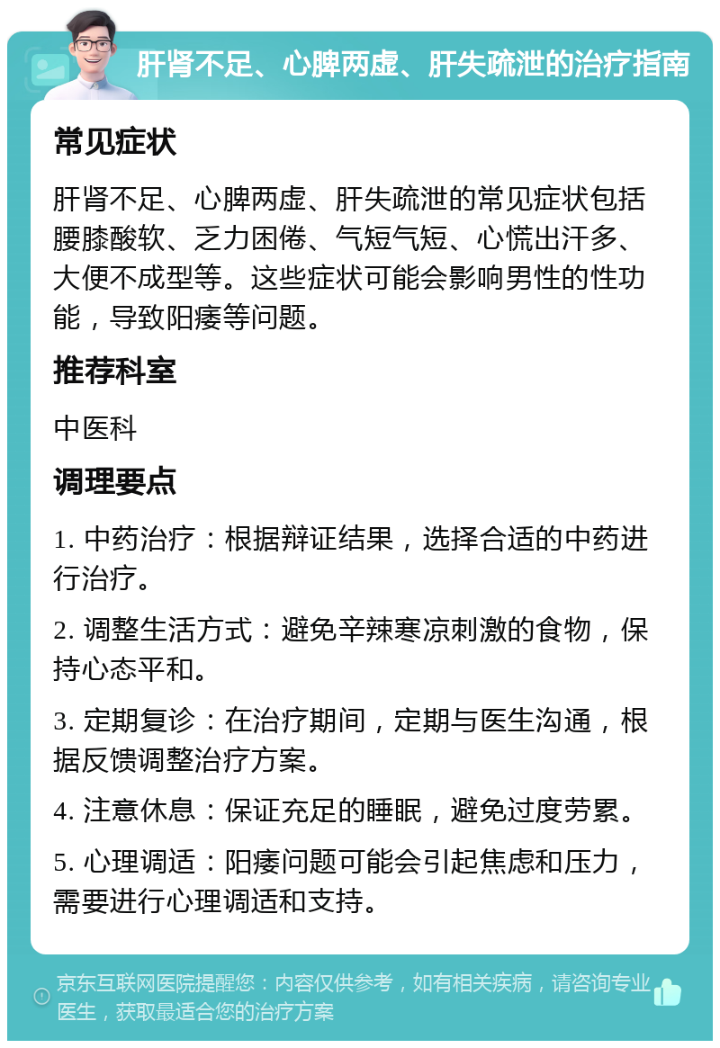 肝肾不足、心脾两虚、肝失疏泄的治疗指南 常见症状 肝肾不足、心脾两虚、肝失疏泄的常见症状包括腰膝酸软、乏力困倦、气短气短、心慌出汗多、大便不成型等。这些症状可能会影响男性的性功能，导致阳痿等问题。 推荐科室 中医科 调理要点 1. 中药治疗：根据辩证结果，选择合适的中药进行治疗。 2. 调整生活方式：避免辛辣寒凉刺激的食物，保持心态平和。 3. 定期复诊：在治疗期间，定期与医生沟通，根据反馈调整治疗方案。 4. 注意休息：保证充足的睡眠，避免过度劳累。 5. 心理调适：阳痿问题可能会引起焦虑和压力，需要进行心理调适和支持。