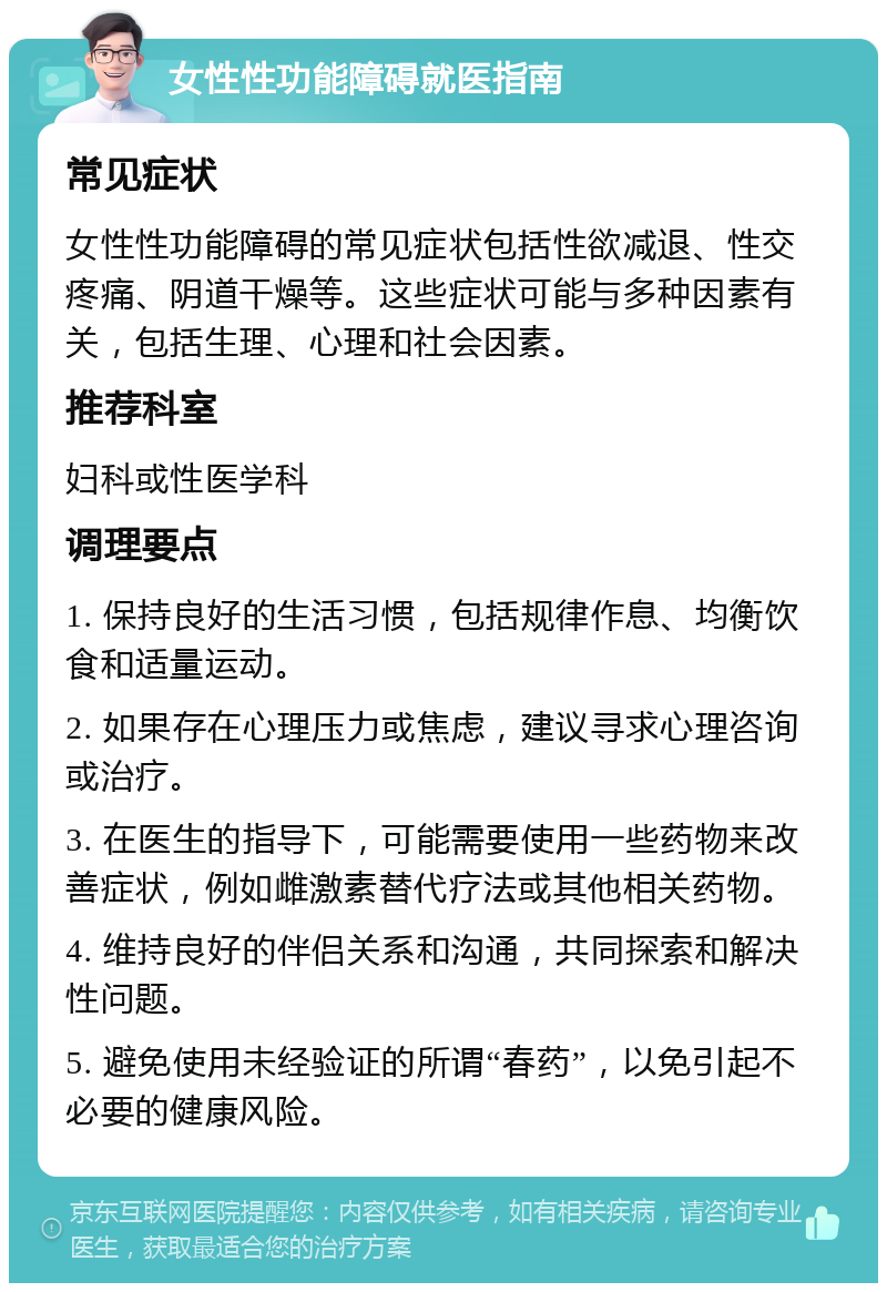 女性性功能障碍就医指南 常见症状 女性性功能障碍的常见症状包括性欲减退、性交疼痛、阴道干燥等。这些症状可能与多种因素有关，包括生理、心理和社会因素。 推荐科室 妇科或性医学科 调理要点 1. 保持良好的生活习惯，包括规律作息、均衡饮食和适量运动。 2. 如果存在心理压力或焦虑，建议寻求心理咨询或治疗。 3. 在医生的指导下，可能需要使用一些药物来改善症状，例如雌激素替代疗法或其他相关药物。 4. 维持良好的伴侣关系和沟通，共同探索和解决性问题。 5. 避免使用未经验证的所谓“春药”，以免引起不必要的健康风险。