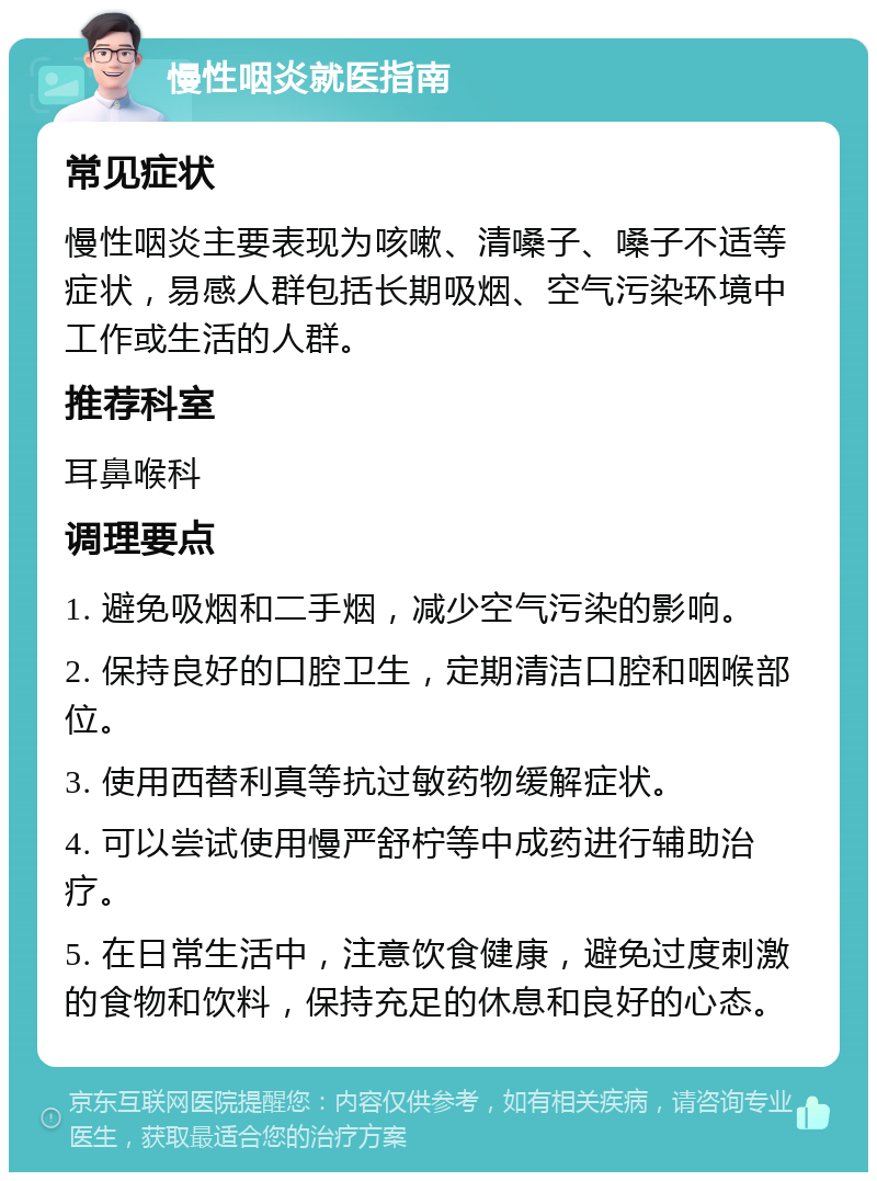 慢性咽炎就医指南 常见症状 慢性咽炎主要表现为咳嗽、清嗓子、嗓子不适等症状，易感人群包括长期吸烟、空气污染环境中工作或生活的人群。 推荐科室 耳鼻喉科 调理要点 1. 避免吸烟和二手烟，减少空气污染的影响。 2. 保持良好的口腔卫生，定期清洁口腔和咽喉部位。 3. 使用西替利真等抗过敏药物缓解症状。 4. 可以尝试使用慢严舒柠等中成药进行辅助治疗。 5. 在日常生活中，注意饮食健康，避免过度刺激的食物和饮料，保持充足的休息和良好的心态。