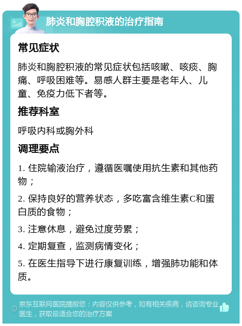 肺炎和胸腔积液的治疗指南 常见症状 肺炎和胸腔积液的常见症状包括咳嗽、咳痰、胸痛、呼吸困难等。易感人群主要是老年人、儿童、免疫力低下者等。 推荐科室 呼吸内科或胸外科 调理要点 1. 住院输液治疗，遵循医嘱使用抗生素和其他药物； 2. 保持良好的营养状态，多吃富含维生素C和蛋白质的食物； 3. 注意休息，避免过度劳累； 4. 定期复查，监测病情变化； 5. 在医生指导下进行康复训练，增强肺功能和体质。