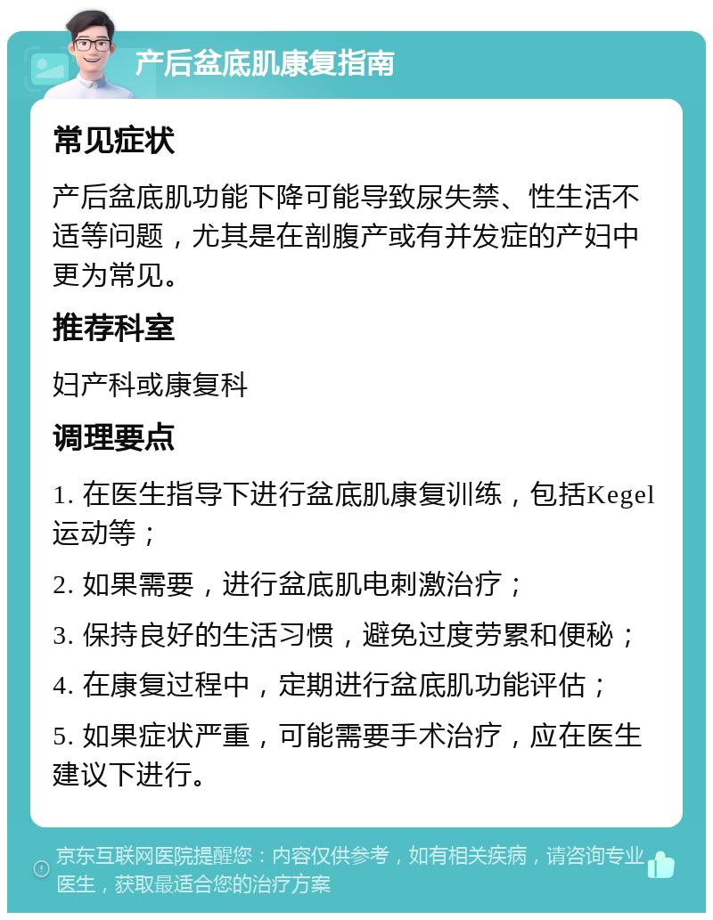 产后盆底肌康复指南 常见症状 产后盆底肌功能下降可能导致尿失禁、性生活不适等问题，尤其是在剖腹产或有并发症的产妇中更为常见。 推荐科室 妇产科或康复科 调理要点 1. 在医生指导下进行盆底肌康复训练，包括Kegel运动等； 2. 如果需要，进行盆底肌电刺激治疗； 3. 保持良好的生活习惯，避免过度劳累和便秘； 4. 在康复过程中，定期进行盆底肌功能评估； 5. 如果症状严重，可能需要手术治疗，应在医生建议下进行。